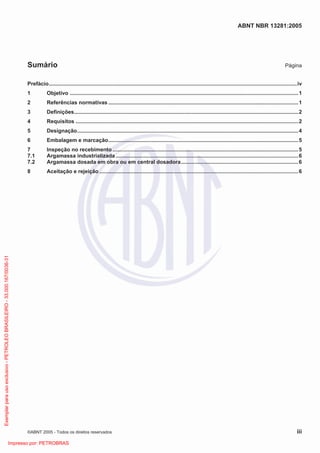 ABNT NBR 13281:2005
©ABNT 2005 - Todos os direitos reservados iii
Sumário Página
Prefácio.......................................................................................................................................................................iv
1 Objetivo ..........................................................................................................................................................1
2 Referências normativas ................................................................................................................................1
3 Definições.......................................................................................................................................................2
4 Requisitos ......................................................................................................................................................2
5 Designação.....................................................................................................................................................4
6 Embalagem e marcação................................................................................................................................5
7 Inspeção no recebimento .............................................................................................................................5
7.1 Argamassa industrializada ...........................................................................................................................6
7.2 Argamassa dosada em obra ou em central dosadora...............................................................................6
8 Aceitação e rejeição ......................................................................................................................................6
Exemplarparausoexclusivo-PETROLEOBRASILEIRO-33.000.167/0036-31
Impresso por: PETROBRAS
 