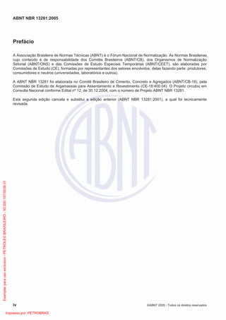 ABNT NBR 13281:2005
iv ©ABNT 2005 - Todos os direitos reservados
Prefácio
A Associação Brasileira de Normas Técnicas (ABNT) é o Fórum Nacional de Normalização. As Normas Brasileiras,
cujo conteúdo é de responsabilidade dos Comitês Brasileiros (ABNT/CB), dos Organismos de Normalização
Setorial (ABNT/ONS) e das Comissões de Estudo Especiais Temporárias (ABNT/CEET), são elaboradas por
Comissões de Estudo (CE), formadas por representantes dos setores envolvidos, delas fazendo parte: produtores,
consumidores e neutros (universidades, laboratórios e outros).
A ABNT NBR 13281 foi elaborada no Comitê Brasileiro de Cimento, Concreto e Agregados (ABNT/CB-18), pela
Comissão de Estudo de Argamassas para Assentamento e Revestimento (CE-18:400.04). O Projeto circulou em
Consulta Nacional conforme Edital nº 12, de 30.12.2004, com o número de Projeto ABNT NBR 13281.
Esta segunda edição cancela e substitui a edição anterior (ABNT NBR 13281:2001), a qual foi tecnicamente
revisada.
Exemplarparausoexclusivo-PETROLEOBRASILEIRO-33.000.167/0036-31
Impresso por: PETROBRAS
 