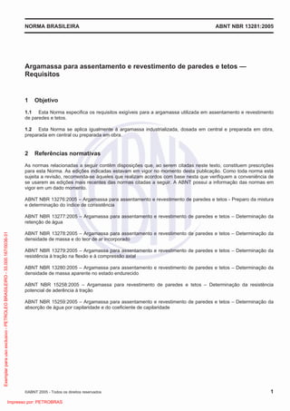 NORMA BRASILEIRA ABNT NBR 13281:2005
©ABNT 2005 - Todos os direitos reservados 1
Argamassa para assentamento e revestimento de paredes e tetos —
Requisitos
1 Objetivo
1.1 Esta Norma especifica os requisitos exigíveis para a argamassa utilizada em assentamento e revestimento
de paredes e tetos.
1.2 Esta Norma se aplica igualmente à argamassa industrializada, dosada em central e preparada em obra,
preparada em central ou preparada em obra.
2 Referências normativas
As normas relacionadas a seguir contêm disposições que, ao serem citadas neste texto, constituem prescrições
para esta Norma. As edições indicadas estavam em vigor no momento desta publicação. Como toda norma está
sujeita a revisão, recomenda-se àqueles que realizam acordos com base nesta que verifiquem a conveniência de
se usarem as edições mais recentes das normas citadas a seguir. A ABNT possui a informação das normas em
vigor em um dado momento.
ABNT NBR 13276:2005 – Argamassa para assentamento e revestimento de paredes e tetos - Preparo da mistura
e determinação do índice de consistência
ABNT NBR 13277:2005 – Argamassa para assentamento e revestimento de paredes e tetos – Determinação da
retenção de água
ABNT NBR 13278:2005 – Argamassa para assentamento e revestimento de paredes e tetos – Determinação da
densidade de massa e do teor de ar incorporado
ABNT NBR 13279:2005 – Argamassa para assentamento e revestimento de paredes e tetos – Determinação da
resistência à tração na flexão e à compressão axial
ABNT NBR 13280:2005 – Argamassa para assentamento e revestimento de paredes e tetos – Determinação da
densidade de massa aparente no estado endurecido
ABNT NBR 15258:2005 – Argamassa para revestimento de paredes e tetos – Determinação da resistência
potencial de aderência à tração
ABNT NBR 15259:2005 – Argamassa para assentamento e revestimento de paredes e tetos – Determinação da
absorção de água por capilaridade e do coeficiente de capilaridade
Exemplarparausoexclusivo-PETROLEOBRASILEIRO-33.000.167/0036-31
Impresso por: PETROBRAS
 