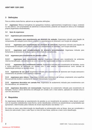 ABNT NBR 13281:2005
2 ©ABNT 2005 - Todos os direitos reservados
3 Definições
Para os efeitos desta Norma, aplicam-se as seguintes definições:
3.1 argamassa: Mistura homogênea de agregado(s) miúdo(s), aglomerante(s) inorgânico(s) e água, contendo
ou não aditivos, com propriedades de aderência e endurecimento, podendo ser dosada em obra ou em instalação
própria (argamassa industrializada).
3.2 tipos de argamassa
3.2.1 argamassa para assentamento
3.2.1.1 argamassa para assentamento em alvenaria de vedação: Argamassa indicada para ligação de
componentes de vedação (como blocos e tijolos) no assentamento em alvenaria, com função de vedação.
3.2.1.2 argamassa para assentamento em alvenaria de estrutural: Argamassa indicada para ligação de
componentes de vedação (como blocos e tijolos) no assentamento em alvenaria, com função estrutural.
3.2.1.3 argamassa para complementação da alvenaria (encunhamento): Argamassa indicada para
fechamento da alvenaria de vedação, após a última fiada de componentes.
3.2.2 argamassa para revestimento de paredes e tetos
3.2.2.1 argamassa para revestimento interno: Argamassa indicada para revestimento de ambientes
internos da edificação, caracterizando-se como camada de regularização (emboço ou camada única).
3.2.2.2 argamassa para revestimento externo: Argamassa indicada para revestimento de fachadas, muros
e outros elementos da edificação em contato com o meio externo, caracterizando-se como camada de
regularização (emboço ou camada única).
3.2.3 argamassa de uso geral: Argamassa indicada para assentamento de alvenaria sem função estrutural e
revestimento de paredes e tetos internos e externos.
3.2.4 argamassa para reboco: Argamassa indicada para cobrimento de emboço, propiciando uma superfície
fina que permita receber o acabamento; também denominada massa fina.
3.2.5 argamassa decorativa em camada fina: Argamassa de acabamento indicada para revestimentos com
fins decorativos, em camada fina.
3.2.6 argamassa decorativa em monocamada: Argamassa de acabamento indicada para revestimento de
fachadas, muros e outros elementos de edificação em contato com o meio externo, aplicada em camada única e
com fins decorativos.
4 Requisitos
As argamassas destinadas ao assentamento de paredes ou ao revestimento de paredes e tetos devem cumprir
com os requisitos estabelecidos nesta Norma, sendo classificadas conforme as características e propriedades que
apresentam, determinadas pelos métodos de ensaio especificados nas tabelas 1 a 7.
Em todos os casos, para determinação da classificação na sobreposição entre as faixas, deve ser considerado o
desvio de cada ensaio. Caso o valor fique no meio de duas faixas, adota-se a maior como classificação.
Exemplarparausoexclusivo-PETROLEOBRASILEIRO-33.000.167/0036-31
Impresso por: PETROBRAS
 