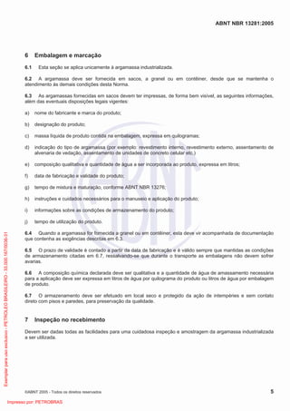 ABNT NBR 13281:2005
©ABNT 2005 - Todos os direitos reservados 5
6 Embalagem e marcação
6.1 Esta seção se aplica unicamente à argamassa industrializada.
6.2 A argamassa deve ser fornecida em sacos, a granel ou em contêiner, desde que se mantenha o
atendimento às demais condições desta Norma.
6.3 As argamassas fornecidas em sacos devem ter impressas, de forma bem visível, as seguintes informações,
além das eventuais disposições legais vigentes:
a) nome do fabricante e marca do produto;
b) designação do produto;
c) massa líquida de produto contida na embalagem, expressa em quilogramas;
d) indicação do tipo de argamassa (por exemplo: revestimento interno, revestimento externo, assentamento de
alvenaria de vedação, assentamento de unidades de concreto celular etc.)
e) composição qualitativa e quantidade de água a ser incorporada ao produto, expressa em litros;
f) data de fabricação e validade do produto;
g) tempo de mistura e maturação, conforme ABNT NBR 13276;
h) instruções e cuidados necessários para o manuseio e aplicação do produto;
i) informações sobre as condições de armazenamento do produto;
j) tempo de utilização do produto.
6.4 Quando a argamassa for fornecida a granel ou em contêiner, esta deve vir acompanhada de documentação
que contenha as exigências descritas em 6.3.
6.5 O prazo de validade é contado a partir da data de fabricação e é válido sempre que mantidas as condições
de armazenamento citadas em 6.7, ressalvando-se que durante o transporte as embalagens não devem sofrer
avarias.
6.6 A composição química declarada deve ser qualitativa e a quantidade de água de amassamento necessária
para a aplicação deve ser expressa em litros de água por quilograma do produto ou litros de água por embalagem
de produto.
6.7 O armazenamento deve ser efetuado em local seco e protegido da ação de intempéries e sem contato
direto com pisos e paredes, para preservação da qualidade.
7 Inspeção no recebimento
Devem ser dadas todas as facilidades para uma cuidadosa inspeção e amostragem da argamassa industrializada
a ser utilizada.
Exemplarparausoexclusivo-PETROLEOBRASILEIRO-33.000.167/0036-31
Impresso por: PETROBRAS
 