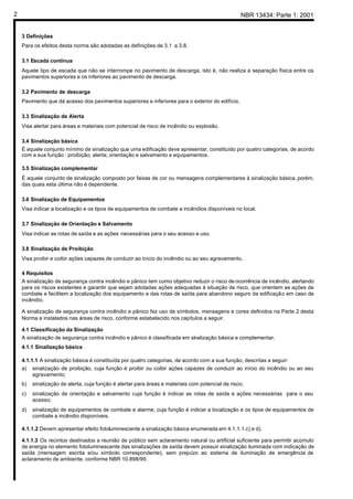 NBR 13434: Parte 1: 20012
3 Definições
Para os efeitos desta norma são adotadas as definições de 3.1 a 3.8.
3.1 Escada contínua
Aquele tipo de escada que não se interrompe no pavimento de descarga, isto é, não realiza a separação física entre os
pavimentos superiores e os inferiores ao pavimento de descarga.
3.2 Pavimento de descarga
Pavimento que dá acesso dos pavimentos superiores e inferiores para o exterior do edifício.
3.3 Sinalização de Alerta
Visa alertar para áreas e materiais com potencial de risco de incêndio ou explosão.
3.4 Sinalização básica
É aquele conjunto mínimo de sinalização que uma edificação deve apresentar, constituído por quatro categorias, de acordo
com a sua função : proibição; alerta; orientação e salvamento e equipamentos.
3.5 Sinalização complementar
É aquele conjunto de sinalização composto por faixas de cor ou mensagens complementares à sinalização básica, porém,
das quais esta última não é dependente.
3.6 Sinalização de Equipamentos
Visa indicar a localização e os tipos de equipamentos de combate a incêndios disponíveis no local.
3.7 Sinalização de Orientação e Salvamento
Visa indicar as rotas de saída e as ações necessárias para o seu acesso e uso.
3.8 Sinalização de Proibição
Visa proibir e coibir ações capazes de conduzir ao início do incêndio ou ao seu agravamento.
4 Requisitos
A sinalização de segurança contra incêndio e pânico tem como objetivo reduzir o risco de ocorrência de incêndio, alertando
para os riscos existentes e garantir que sejam adotadas ações adequadas à situação de risco, que orientem as ações de
combate e facilitem a localização dos equipamento e das rotas de saída para abandono seguro da edificação em caso de
incêndio.
A sinalização de segurança contra incêndio e pânico faz uso de símbolos, mensagens e cores definidos na Parte 2 desta
Norma e instalados nas áreas de risco, conforme estabelecido nos capítulos a seguir.
4.1 Classificação da Sinalização
A sinalização de segurança contra incêndio e pânico é classificada em sinalização básica e complementar.
4.1.1 Sinalização básica
4.1.1.1 A sinalização básica é constituída por quatro categorias, de acordo com a sua função, descritas a seguir:
a) sinalização de proibição, cuja função é proibir ou coibir ações capazes de conduzir ao início do incêndio ou ao seu
agravamento;
b) sinalização de alerta, cuja função é alertar para áreas e materiais com potencial de risco;
c) sinalização de orientação e salvamento cuja função é indicar as rotas de saída e ações necessárias para o seu
acesso;
d) sinalização de equipamentos de combate e alarme, cuja função é indicar a localização e os tipos de equipamentos de
combate a incêndio disponíveis.
4.1.1.2 Devem apresentar efeito fotoluminescente a sinalização básica enumerada em 4.1.1.1.c) e d).
4.1.1.3 Os recintos destinados a reunião de público sem aclaramento natural ou artificial suficiente para permitir acúmulo
de energia no elemento fotoluminescente das sinalizações de saída devem possuir sinalização iluminada com indicação de
saída (mensagem escrita e/ou símbolo correspondente), sem prejuízo ao sistema de iluminação de emergência de
aclaramento de ambiente, conforme NBR 10.898/99.
 