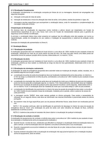 NBR 13434:Parte 1: 2001 3
4.1.2 Sinalização Complementar
A sinalização complementar é a sinalização composta por faixas de cor ou mensagens, devendo ser empregadas nas
seguintes situações:
a) indicação continuada de rotas de saída;
b) indicação de obstáculos e riscos de utilização das rotas de saída, como pilares, arestas de paredes e vigas, etc;
c) mensagens escritas específicas que acompanham a sinalização básica, onde for necessária a complementação da
mensagem dada pelo símbolo.
5 Implantação da Sinalização
Os diversos tipos de sinalização de segurança contra incêndio e pânico devem ser implantados em função de
características específicas de uso e dos riscos, bem como em função de necessidades básicas para a garantia da
segurança contra incêndio na edificação.
A princípio, a sinalização básica deve estar presente em qualquer tipo de edificação onde são exigidas, por norma ou
regulamentação, saídas de emergência de uso coletivo e instalação de equipamentos e sistemas de proteção contra
incêndio.
Exemplos de instalação são apresentados no Anexo A.
5.1 Sinalização Básica
5.1.1 Sinalização de proibição
A sinalização apropriada deve ser instalada em local visível e a uma altura de 1,80m medida do piso acabado à base da
sinalização, distribuída em mais de um ponto dentro da área de risco, de modo que pelo menos uma delas possa ser
claramente visível de qualquer posição dentro da área, distanciadas em, no máximo, 15,0m.
5.1.2 Sinalização de alerta
A sinalização apropriada deve ser instalada em local visível e a uma altura de 1,80m medida do piso acabado à base da
sinalização, próxima ao risco isolado ou distribuída ao longo da área de risco generalizado, distanciada entre si em, no
máximo, 15,0m.
5.1.3 Sinalização de orientação e salvamento
A sinalização de saída de emergência apropriada deve assinalar todas as mudanças de direção, saídas, escadas, etc. e
ser instalada segundo sua função, a saber:
a) a sinalização de portas de saída de emergência deve ser localizada imediatamente acima das portas, no máximo a
0,10m da verga; ou diretamente na folha da porta, centralizada a uma altura de 1,80m medida do piso acabado à base
da sinalização;
b) a sinalização de orientação das rotas de saída deve ser localizada de modo que a distância de percurso de qualquer
ponto da rota de saída até a sinalização seja de, no máximo, 7,5m. Adicionalmente, esta também deve ser instalada,
de forma que na direção de saída de qualquer ponto seja possível visualizar o ponto seguinte, distanciados entre si
em no máximo 15,0m. A sinalização deve ser instalada de modo que a sua base esteja a 1,80m do piso acabado.
c) a sinalização de identificação dos pavimentos no interior da caixa de escada de emergência deve estar a uma altura
de 1,80m medido do piso acabado à base da sinalização, instalada junto à parede, sobre o patamar de acesso de
cada pavimento.
d) a mensagem escrita “SAÍDA” deve estar sempre grafada no idioma português. Caso exista a necessidade de
utilização de um segundo idioma, este deve ser adicionado nas mesmas dimensões e posicionado abaixo do idioma
português.
e) Se existirem rotas de fuga específicas para uso de pessoas deficientes físicos, estas devem ser sinalizadas para tal
uso.
NOTA 1: Em escadas contínuas, além da identificação do pavimento de descarga no interior da caixa de escada de
emergência deve-se incluir uma sinalização de porta de saída com seta indicativa da direção do fluxo, conforme
estabelecido na alínea a) acima.
NOTA 2: A abertura das portas em escadas não dever obstruir a visualização de qualquer sinalização.
5.1.4 Sinalização de combate a incêndio
A sinalização de equipamentos de combate a incêndio deve estar a uma altura de 1,80m medida do piso acabado à base
da sinalização e imediatamente acima do equipamento sinalizado e:
a) Quando houver, na área de risco, obstáculos que dificultem ou impeçam a visualização direta da sinalização básica no
plano vertical, a mesma sinalização deve ser repetida a uma altura suficiente para a sua visualização;
b) Quando o equipamento se encontra instalado em uma das faces de um pilar, todas as faces visíveis do pilar devem
ser sinalizados.*
c) Quando existirem situações onde a visualização da sinalização não seja possível apenas com a instalação da placa
acima do equipamento, deve-se adotar;
 