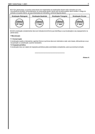 NBR 13434:Parte 1: 2001 5
6.1.1 Em planta baixa, os pontos onde devem ser implantadas as sinalizações devem estar indicados por uma
circunferência dividida, horizontalmente, em duas partes iguais, sendo que na parte superior deve constar o código do
símbolo e na parte inferior, as suas dimensões em milímetros, conforme figuras abaixo.
Sinalização Retangular Sinalização Quadrada Sinalização Triangular Sinalização Circular
6.1.2 A sinalização complementar deve ser indicada de tal forma que identifique a sua localização e seu espaçamento na
planta baixa.
7 Manutenção
7.1 Conservação
A sinalização sujeita a intempéries, agentes físicos e químicos deve ser vistoriada a cada seis meses, efetuando-se a sua
recuperação ou substituição, quando necessário.
7.2 Inspeção periódica
A sinalização deve ser objeto de inspeções periódicas pelas autoridades competentes, para sua eventual correção.
_____________________________________
/Anexo A
 