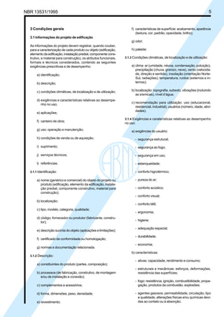 Cópia não autorizada


NBR 13531/1995                                                                                                                    5


   3 Condições gerais                                                   f) características de superfície: acabamento, aparência
                                                                           (textura, cor, padrão, opacidade, brilho);
   3.1 Informações do projeto de edificação
                                                                        g) odor;
   As informações do projeto devem registrar, quando couber,
   para a caracterização de cada produto ou objeto (edificação,         h) paladar.
   elemento da edificação, instalação predial, componente cons-
   trutivo, e material para construção), os atributos funcionais,   3.1.3 Condições climáticas, de localização e de utilização:
   formais e técnicos considerados, contendo as seguintes
   exigências prescritivas e de desempenho:                             a) clima: ar (umidade, névoa, condensação, poluição),
                                                                           precipitação (chuva, granizo, neve), vento (velocida-
        a) identificação;                                                  de, direção e sentido), insolação (orientação Norte-
                                                                           Sul, radiações), temperatura; ruídos (externos e in-
        b) descrição;                                                      ternos);

        c) condições climáticas, de localização e de utilização;        b) localização: topografia, subsolo, vibrações (incluindo
                                                                           as sísmicas), nível d’água;
        d) exigências e características relativas ao desempe-
                                                                        c) recomendação para utilização: uso (educacional,
           nho no uso;
                                                                           residencial, industrial), usuários (número, idade, ativi-
                                                                           dades).
        e) aplicações;
                                                                    3.1.4 Exigências e caraterísticas relativas ao desempenho
        f) canteiro de obra;
                                                                    no uso:
        g) uso: operação e manutenção;                                  a) exigências do usuário:

        h) condições de venda ou de aquisição;                             - segurança estrutural;

        i) suprimento;                                                     - segurança ao fogo;

        j) serviços técnicos;                                              - segurança em uso;

        l) referências.                                                    - estanqueidade;

   3.1.1 Identificação:                                                    - conforto higrotérmico;

        a) nome (genérico e comercial) do objeto do projeto ou             - pureza do ar;
           produto (edificação, elemento da edificação, instala-
           ção predial, componente construtivo, material para              - conforto acústico;
           construção);
                                                                           - conforto visual;
        b) localização;
                                                                           - conforto tátil;
        c) tipo, modelo, categoria, qualidade;
                                                                           - ergonomia;
        d) código; fornecedor ou produtor (fabricante, constru-
                                                                           - higiene;
           tor);
                                                                           - adequação espacial;
        e) descrição sucinta do objeto (aplicações e limitações);
                                                                           - durabilidade;
        f) certificado de conformidade ou homologação;
                                                                           - economia;
        g) normas e documentação relacionada.
                                                                        b) características:
   3.1.2 Descrição:
                                                                           - ativas: capacidade, rendimento e consumo;
        a) constituintes do produto (partes, composição);
                                                                           - estruturais e mecânicas: esforços, deformações,
        b) processos (de fabricação, construtivo, de montagem                resistência das superfícies;
           e/ou de instalação e conexão);
                                                                           - fogo: resistência, ignição, combustibilidade, propa-
        c) complementos e acessórios;                                        gação, produtos da combustão, explosões;

        d) forma, dimensões, peso, densidade;                              - agentes gasosos: permeabilidade, circulação, tipo
                                                                             e qualidade, alterações físicas e/ou químicas devi-
        e) revestimento;                                                     das ao contato ou à absorção;
 