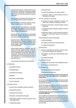 Cópia não autorizada


6                                                                                                             NBR 13531/1995


           - agentes líquidos (água): conteúdo, absorção, per-            g) limpeza do local;
             meabilidade ou vazamento, capilaridade, secagem
             (evaporação), solubilidade, miscibilidade, altera-           h) controle da qualidade in situ, testes e ensaios;
             ções físicas e/ou químicas devidas ao contato ou
                                                                          i) segurança, higiene e conforto públicos durante a
             à absorção;
                                                                             construção ou montagem.
           - agentes sólidos: penetração, alterações físicas e/       3.1.7 Uso - operação e manutenção:
             ou químicas devidas ao contato com sólidos;
                                                                          a) requisitos de espaço, instalações, materiais e de
           - agentes biológicos: mamíferos, pássaros e insetos,              mão-de-obra, métodos de operação e controle;
             fungos, musgos, líquens, mofo, bactérias;
                                                                          b) limpeza e manutenção, incluindo inspeção, reparos
                                                                             e reposição;
           - agentes térmicos: condutibilidade, capacidade,
             temperaturas de superfícies e do ar interno, absor-          c) medidas de proteção, segurança, higiene e conforto
             ção, radiação, alterações físicas e/ou químicas de-             no trabalho;
             vidas à mudança de temperatura;
                                                                          d) segurança, higiene e conforto públicos durante os
           - agentes ópticos: luz do dia, artificial e combinação,           serviços de manutenção (reparos, conservação e
             transmissão, reflexão, refração, alterações físicas             limpeza).
             e/ou químicas devidas à ação da luz;
                                                                      3.1.8 Condições de venda ou de aquisição:
           - agentes acústicos: efeitos dos ruídos provenientes           a) preço de aquisição;
             das fontes externas ou internas, qualidade acústi-
             ca, transmissão, reflexão e absorção do som; eletri-         b) condições contratuais, de venda e garantias;
             cidade: estática, radiação eletromagnética, magne-
             tismo; radioatividade;                                       c) condições de pagamento.

                                                                      3.1.9 Suprimento:
           - energia: dados mecânicos, capacidade, fluxo, con-
             sumo, consumo de materiais auxiliares, rendimento,           a) fontes e capacidade de suprimento, incluindo reser-
             eficiência, controle; efeitos colaterais; compatibili-          vas, prazo de entrega ou de construção;
             dade; confiabilidade; durabilidade; alterações: na
             composição, construção e estrutura, na forma, di-            b) embalagem, diretrizes para sistematização e orga-
             mensões e peso, nas características das superfí-                nização;
             cies, incluindo a cor, nas características de opera-
                                                                          c) condições de entrega.
             ção durante o uso;
                                                                      3.1.10 Serviços técnicos:
           - características operacionais e de manutenção.
                                                                          a) organização dos serviços e das instalações de apoio;
    3.1.5 Aplicações:
                                                                          b) serviços de consultoria técnica.
        a) viabilidade funcional;                                     3.1.11 Referências:

        b) viabilidade legal;                                             a) localização de exemplos existentes;

        c) viabilidade de reposição;                                      b) literatura técnica disponível.

                                                                      3.2 Coordenação das atividades técnicas do projeto de
        d) detalhes;                                                  edificação e de seus elementos, instalações e
                                                                      componentes
        e) cláusulas e especificações;
                                                                      3.2.1 A coordenação geral das atividades técnicas de projeto
        f) erros de aplicação.                                        de edificação deve ser feita em função das determinações
                                                                      do projeto de arquitetura.
    3.1.6 Canteiro de obra:
                                                                      3.2.2 A coordenação específica de cada uma das atividades
        a) mão-de-obra, instalações e espaço necessário;              técnicas do projeto de edificação e de seus elementos e
                                                                      componentes deve ser atribuída aos profissionais responsá-
        b) planejamento da obra;                                      veis pela sua concepção e detalhamento.

                                                                      3.3 Programação das etapas das atividades técnicas do
        c) trabalhos fora do canteiro;                                projeto de edificação

        d) transporte, manipulação e estocagem;                       3.3.1 A seqüência das atividades técnicas do projeto de edi-
                                                                      ficação deve ser programada cronologicamente, segundo
        e) preparação e trabalho no canteiro, elevação, monta-        critérios de coordenação e subordinação, de modo que a
           gem, acabamento;                                           produção das informações possa ser acumulada, detalhada
                                                                      e articulada progressivamente, até a conclusão dos projetos
        f) medidas de proteção;                                       para execução.
 