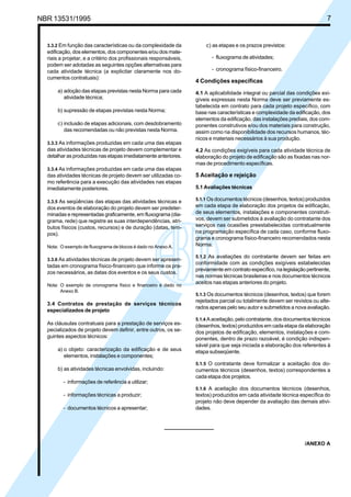 Cópia não autorizada


NBR 13531/1995                                                                                                                 7


   3.3.2 Em função das características ou da complexidade da            c) as etapas e os prazos previstos:
   edificação, dos elementos, dos componentes e/ou dos mate-
   riais a projetar, e a critério dos profissionais responsáveis,          - fluxograma de atividades;
   podem ser adotadas as seguintes opções alternativas para
   cada atividade técnica (a explicitar claramente nos do-                 - cronograma físico-financeiro.
   cumentos contratuais):
                                                                    4 Condições específicas
       a) adoção das etapas previstas nesta Norma para cada         4.1 A aplicabilidade integral ou parcial das condições exi-
          atividade técnica;                                        gíveis expressas nesta Norma deve ser previamente es-
                                                                    tabelecida em contrato para cada projeto específico, com
       b) supressão de etapas previstas nesta Norma;                base nas características e complexidade da edificação, dos
                                                                    elementos da edificação, das instalações prediais, dos com-
       c) inclusão de etapas adicionais, com desdobramento          ponentes construtivos e/ou dos materiais para construção,
          das recomendadas ou não previstas nesta Norma.            assim como na disponibilidade dos recursos humanos, téc-
                                                                    nicos e materiais necessários à sua produção.
   3.3.3 As informações produzidas em cada uma das etapas
   das atividades técnicas de projeto devem complementar e          4.2 As condições exigíveis para cada atividade técnica de
   detalhar as produzidas nas etapas imediatamente anteriores.      elaboração do projeto de edificação são as fixadas nas nor-
                                                                    mas de procedimento específicas.
   3.3.4 As informações produzidas em cada uma das etapas
   das atividades técnicas de projeto devem ser utilizadas co-      5 Aceitação e rejeição
   mo referência para a execução das atividades nas etapas
   imediatamente posteriores.                                       5.1 Avaliações técnicas

   3.3.5 As seqüências das etapas das atividades técnicas e         5.1.1 Os documentos técnicos (desenhos, textos) produzidos
   dos eventos de elaboração do projeto devem ser predeter-         em cada etapa de elaboração dos projetos da edificação,
   minadas e representadas graficamente, em fluxograma (dia-        de seus elementos, instalações e componentes construti-
   grama, rede) que registre as suas interdependências, atri-       vos, devem ser submetidos à avaliação do contratante dos
   butos físicos (custos, recursos) e de duração (datas, tem-       serviços nas ocasiões preestabelecidas contratualmente
   pos).                                                            na programação específica de cada caso, conforme fluxo-
                                                                    grama e cronograma físico-financeiro recomendados nesta
   Nota: O exemplo de fluxograma de blocos é dado no Anexo A.       Norma.

                                                                    5.1.2 As avaliações do contratante devem ser feitas em
   3.3.6 As atividades técnicas de projeto devem ser apresen-
                                                                    conformidade com as condições exigíveis estabelecidas
   tadas em cronograma físico-financeiro que informe os pra-
                                                                    previamente em contrato específico, na legislação pertinente,
   zos necessários, as datas dos eventos e os seus custos.
                                                                    nas normas técnicas brasileiras e nos documentos técnicos
   Nota: O exemplo de cronograma físico e financeiro é dado no
                                                                    aceitos nas etapas anteriores do projeto.
         Anexo B.
                                                                    5.1.3 Os documentos técnicos (desenhos, textos) que forem
                                                                    rejeitados parcial ou totalmente devem ser revistos ou alte-
   3.4 Contratos de prestação de serviços técnicos
                                                                    rados apenas pelo seu autor e submetidos a nova avaliação.
   especializados de projeto
                                                                    5.1.4 A aceitação, pelo contratante, dos documentos técnicos
   As cláusulas contratuais para a prestação de serviços es-        (desenhos, textos) produzidos em cada etapa da elaboração
   pecializados de projeto devem definir, entre outros, os se-      dos projetos de edificação, elementos, instalações e com-
   guintes aspectos técnicos:                                       ponentes, dentro de prazo razoável, é condição indispen-
                                                                    sável para que seja iniciada a elaboração dos referentes à
       a) o objeto: caracterização da edificação e de seus          etapa subseqüente.
          elementos, instalações e componentes;
                                                                    5.1.5 O contratante deve formalizar a aceitação dos do-
       b) as atividades técnicas envolvidas, incluindo:             cumentos técnicos (desenhos, textos) correspondentes a
                                                                    cada etapa dos projetos.
          - informações de referência a utilizar;
                                                                    5.1.6 A aceitação dos documentos técnicos (desenhos,
          - informações técnicas a produzir;                        textos) produzidos em cada atividade técnica específica do
                                                                    projeto não deve depender da avaliação das demais ativi-
          - documentos técnicos a apresentar;                       dades.




                                                                                                                     /ANEXO A
 