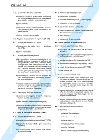 Cópia não autorizada
NBR 13532/1995                                                                                                               5


  4.4.2.3 Documentos técnicos a apresentar:                      4.4.4.2 Informações técnicas a produzir:

      a) desenhos (cadastrais da vizinhança, do terreno e            a) metodologia empregada;
         das edificações existentes): plantas, cortes e eleva-
         ções (escalas existentes ou convenientes);                  b) soluções alternativas (físicas e jurídico-legais);

      b) texto: relatório;                                           c) conclusões e recomendações.

                                                                 4.4.4.3 Documentos técnicos a apresentar:
      c) fotografias: preferencialmente coloridas, com indi-
         cação esquemática dos pontos de vista e com tex-
                                                                     a) desenhos: esquemas gráficos, diagramas e histo-
         tos explicativos;
                                                                        gramas (escalas: convenientes);
      d) outros meios de representação.                              b) texto: relatório;

  4.4.3 Programa de necessidades de arquitetura (PN-ARQ)             c) outros meios de representação.

  4.4.3.1 Informações de referência a utilizar:                  4.4.5 Estudo preliminar de arquitetura (EP-ARQ)

      a) levantamento de dados para a             arquitetura    4.4.5.1 Informações de referência a utilizar:
         (LV-ARQ);
                                                                     a) programa de necessidade de arquitetura
      b) outras informações.                                            (PN-ARQ);

  4.4.3.2 Informações técnicas a produzir:                           b) programas de necessidades obtidos pelas demais
                                                                        atividades técnicas (se necessário);
      a) as necessárias à concepção arquitetônica da edi-
                                                                     c) levantamento topográfico e cadastral (LV-TOP);
         ficação (ambiente construído ou artificial) e aos
         serviços de obra, como nome, número e dimen-
                                                                     d) levantamento de dados para arquitetura (LV-ARQ);
         sões (gabaritos, áreas úteis e construídas) dos am-
         bientes, com distinção entre os ambientes a cons-           e) estudo de viabilidade de arquitetura (EV-ARQ);
         truir, a ampliar, a reduzir e a recuperar, caracte-
         rísticas, exigências, número, idade e permanência           f) outras informações.
         dos usuários, em cada ambiente;
                                                                 4.4.5.2 Informações técnicas a produzir:
      b) características funcionais ou das atividades em
        cada ambiente (ocupação, capacidade, movimen-                a) sucintas e suficientes para a caracterização geral
        tos, fluxos e períodos);                                        da concepção adotada, incluindo indicações das
                                                                        funções, dos usos, das formas, das dimensões,
      c) características, dimensões e serviços dos equipa-              das localizações dos ambientes da edificação,
         mentos e mobiliário; exigências ambientais, níveis             bem como de quaisquer outras exigências pres-
         de desempenho; instalações especiais (elétricas,               critas ou de desempenho;
         mecânicas, hidráulicas e sanitárias).
                                                                     b) sucintas e suficientes para a caracterização espe-
  4.4.3.3 Documentos técnicos a apresentar:                             cífica dos elementos construtivos e dos seus com-
                                                                        ponentes principais, incluindo indicações das tec-
      a) desenhos: organograma funcional e esquemas                     nologias recomendadas;
        básicos (escalas convenientes);
                                                                     c) relativas a soluções alternativas gerais e especiais,
      b) texto: memorial (de recomendações gerais);                     suas vantagens e desvantagens, de modo a facilitar
                                                                        a seleção subseqüente.
      c) planilha: relação ambientes/usuários/atividades/
                                                                 4.4.5.3 Documentos técnicos a apresentar:
         equipamentos/mobiliário, incluindo características,
         exigências, dimensões e quantidades.
                                                                     a) desenhos:
  4.4.4 Estudo de viabilidade de arquitetura (EV-ARQ)                   - planta geral de implantação;

  4.4.4.1 Informações de referência a utilizar:                         - plantas dos pavimentos;

      a) levantamento de dados para arquitetura (LV-ARQ);               - planta da cobertura;

      b) programa de necessidades para arquitetura                      - cortes (longitudinais e transversais);
         (PN-ARQ);
                                                                        - elevações (fachadas);
      c) levantamento de dados obtidos pelas demais
         atividades técnicas.                                           - detalhes construtivos (quando necessário);
 