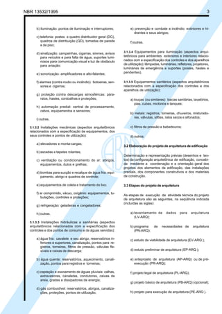 Cópia não autorizada
NBR 13532/1995                                                                                                              3


      b) iluminação: pontos de iluminação e interruptores;           e) prevenção e combate a incêndio: extintores e hi-
                                                                        drantes e seus abrigos;
      c) telefonia: postes e quadro distribuidor geral (DG),
         quadros de distribuição (QD), tomadas de parede             f) outras.
         e de piso;
                                                                 3.1.3.4 Equipamentos para iluminação (aspectos arqui-
      d) sinalização: campainhas, cigarras, sirenes, avisos
         para veículos e para falta de água, suportes lumi-      tetônicos para ambientes exteriores e interiores relacio-
         nosos para comunicação visual e luz de obstáculo        nados com a especificação dos controles e dos aparelhos
         para aviação;                                           de utilização): lâmpadas, luminárias, refletores, projetores,
                                                                 luminárias de emergência e suportes (postes, hastes e
      e) sonorização: amplificadores e alto-falantes;            pendentes).

      f) alarmes (contra roubo ou incêndio): botoeiras, sen-     3.1.3.5 Equipamentos sanitários (aspectos arquitetônicos
          sores e cigarras;                                      relacionados com a especificação dos controles e dos
                                                                 aparelhos de utilização):
      g) proteção contra descargas atmosféricas: pára-
        raios, hastes, cordoalhas e proteções;                       a) louças (ou similares): bacias sanitárias, lavatórios,
                                                                        pias, cubas, mictórios e tanques;
      h) automação predial: central de processamento,
        cabos, equipamentos e sensores;
                                                                     b) metais: registros, torneiras, chuveiros, misturado-
                                                                        res, válvulas, sifões, ralos secos e sifonados;
      i) outras.

  3.1.3.2 Instalações mecânicas (aspectos arquitetônicos             c) filtros de pressão e bebedouros;
  relacionados com a especificação de equipamentos, dos
  seus controles e pontos de utilização):                            d) outros.

      a) elevadores e monta-cargas;
                                                                 3.2 Elaboração do projeto de arquitetura de edificação
      b) escadas e tapetes rolantes;
                                                                 Determinação e representação prévias (desenhos e tex-
      c) ventilação ou condicionamento do ar: abrigos,           tos) da configuração arquitetônica de edificação, concebi-
         equipamentos, dutos e grelhas;                          da mediante a coordenação e a orientação geral dos
                                                                 projetos dos elementos da edificação, das instalações
      d) bombas para sucção e recalque de água fria: equi-       prediais, dos componentes construtivos e dos materiais
         pamento, abrigo e quadros de controle;                  de construção.

      e) equipamentos de coleta e tratamento do lixo;            3.3 Etapas do projeto de arquitetura

      f) ar comprimido, vácuo, oxigênio: equipamentos, tu-
                                                                 As etapas de execução da atividade técnica do projeto
         bulações, controles e proteções;
                                                                 de arquitetura são as seguintes, na seqüência indicada
                                                                 (incluídas as siglas):
      g) refrigeração: geladeiras e congeladores;

      h) outras.                                                     a) levantamento de        dados     para    arquitetura
                                                                        (LV-ARQ);
  3.1.3.3 Instalações hidráulicas e sanitárias (aspectos
  arquitetônicos relacionados com a especificação dos                b) programa      de    necessidades de       arquitetura
  controles e dos pontos de consumo e de águas servidas):               (PN-ARQ);

      a) água fria: cavalete e seu abrigo, reservatórios in-         c) estudo de viabilidade de arquitetura (EV-ARQ );
         feriores e superiores, canalização, pontos para re-
         gistros, torneiras, filtros de pressão, válvulas fle-
         xíveis e caixas de descarga;                                d) estudo preliminar de arquitetura (EP-ARQ );

      b) água quente: reservatórios, aquecimento, canali-            e) anteprojeto de arquitetura (AP-ARQ) ou de pré-
         zação, pontos para registros e torneiras;                      execução (PR-ARQ);

      c) captação e escoamento de águas pluviais: calhas,            f) projeto legal de arquitetura (PL-ARQ);
         extravasores, canaletas, condutores, caixas de
         areia, grades e dissipadores de energia;
                                                                     g) projeto básico de arquitetura (PB-ARQ) (opcional);
      d) gás combustível: reservatórios, abrigos, canaliza-
         ções, proteções, pontos de utilização;                      h) projeto para execução de arquitetura (PE-ARQ ).
 