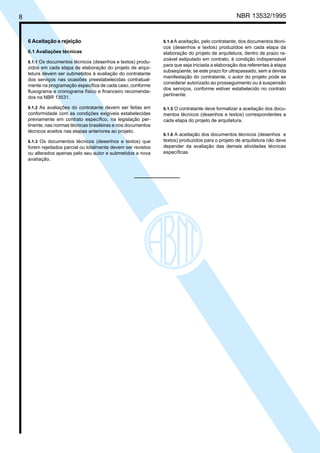 Cópia não autorizada
8                                                                                                 NBR 13532/1995


    6 Aceitação e rejeição                                      6.1.4 A aceitação, pelo contratante, dos documentos técni-
                                                                cos (desenhos e textos) produzidos em cada etapa da
    6.1 Avaliações técnicas                                     elaboração do projeto de arquitetura, dentro de prazo ra-
                                                                zoável estipulado em contrato, é condição indispensável
    6.1.1 Os documentos técnicos (desenhos e textos) produ-
                                                                para que seja iniciada a elaboração dos referentes à etapa
    zidos em cada etapa de elaboração do projeto de arqui-
                                                                subseqüente; se este prazo for ultrapassado, sem a devida
    tetura devem ser submetidos à avaliação do contratante
                                                                manifestação do contratante, o autor do projeto pode se
    dos serviços nas ocasiões preestabelecidas contratual-
                                                                considerar autorizado ao prosseguimento ou à suspensão
    mente na programação específica de cada caso, conforme
                                                                dos serviços, conforme estiver estabelecido no contrato
    fluxograma e cronograma físico e financeiro recomenda-
                                                                pertinente.
    dos na NBR 13531.

    6.1.2 As avaliações do contratante devem ser feitas em      6.1.5 O contratante deve formalizar a aceitação dos docu-
    conformidade com as condições exigíveis estabelecidas       mentos técnicos (desenhos e textos) correspondentes a
    previamente em contrato específico, na legislação per-      cada etapa do projeto de arquitetura.
    tinente, nas normas técnicas brasileiras e nos documentos
    técnicos aceitos nas etapas anteriores ao projeto.
                                                                6.1.6 A aceitação dos documentos técnicos (desenhos e
    6.1.3 Os documentos técnicos (desenhos e textos) que        textos) produzidos para o projeto de arquitetura não deve
    forem rejeitados parcial ou totalmente devem ser revistos   depender da avaliação das demais atividades técnicas
    ou alterados apenas pelo seu autor e submetidos a nova      específicas.
    avaliação.
 