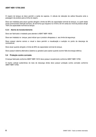 Cópia não autorizada



ABNT NBR 13786:2005



O respiro do tanque só deve permitir a saída de vapores. A válvula de retenção de esfera flutuante evita a
passagem de produto para a linha do respiro.

Deve ser instalada para atuar quando atingido o limite de 90% da capacidade nominal do tanque, e a partir deste
ponto promovendo restrição de fluxo, de tal forma que requeira no mínimo 30 min antes do nível de produto atingir
100% da capacidade nominal do tanque.

5.3.5    Alarme de transbordamento

Deve ser fabricado e instalado para atender à ABNT NBR 14639.

Deve ser instalado no tanque, para indicar que o produto ultrapassou o seu limite de segurança.

Deve possuir alarme sonoro e visual e deve permitir a visualização e audição no ponto da descarga de
combustível.

Deve atuar quando atingido o limite de 90% da capacidade nominal do tanque.

Deve possuir sistema alternativo (bateria ou gerador) para operar quando ocorrer falta de energia elétrica.

5.4     Proteção contra corrosão

O tanque fabricado conforme ABNT NBR 13312 deve possuir revestimento conforme ABNT NBR 13782.

O trecho vertical subterrâneo do tubo de descarga direta deve possuir proteção contra corrosão conforme
ABNT NBR 13783.




6                                                                               ©ABNT 2005 - Todos os direitos reservados
 