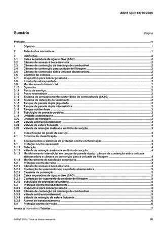 Cópia não autorizada



                                                                                                                                  ABNT NBR 13786:2005




Sumário                                                                                                                                                         Página


Prefácio ................................................................................................................................................................iv
1           Objetivo ....................................................................................................................................................1
2           Referências normativas ...........................................................................................................................1
3           Definições.................................................................................................................................................2
3.1         Caixa separadora de água e óleo (SAO) .................................................................................................2
3.2         Câmara de acesso à boca-de-visita.........................................................................................................2
3.3         Câmara de contenção da descarga de combustível...............................................................................2
3.4         Câmara de contenção para unidade de filtragem ...................................................................................2
3.5         Câmara de contenção sob a unidade abastecedora...............................................................................2
3.6         Controle de estoque.................................................................................................................................2
3.7         Dispositivo para descarga selada ...........................................................................................................2
3.8         Ensaio de estanqueidade.........................................................................................................................2
3.9         Monitoramento intersticial.......................................................................................................................2
3.10        Operador...................................................................................................................................................2
3.11        Posto de serviço.......................................................................................................................................2
3.12        Posto revendedor.....................................................................................................................................2
3.13        Sistema de armazenamento subterrâneo de combustíveis (SASC) ......................................................2
3.14        Sistema de detecção de vazamento. .......................................................................................................2
3.15        Tanque de parede dupla jaquetado. ........................................................................................................2
3.16        Tanque de parede dupla não metálica ....................................................................................................3
3.17        Tanque subterrâneo. ................................................................................................................................3
3.18        Tubulação de pressão positiva................................................................................................................3
3.19        Unidade abastecedora .............................................................................................................................3
3.20        Unidade de filtragem. ...............................................................................................................................3
3.21        Válvula antitransbordamento. .................................................................................................................3
3.22        Válvula de esfera flutuante. .....................................................................................................................3
3.23        Válvula de retenção instalada em linha de sucção.................................................................................3
4           Classificação do posto de serviço ..........................................................................................................3
4.1         Critérios de classificação ........................................................................................................................3
5           Equipamentos e sistemas de proteção contra contaminação ...............................................................3
5.1         Proteção contra vazamento .....................................................................................................................3
5.1.1       Detecção ...................................................................................................................................................4
5.1.2       Válvula de retenção instalada em linha de sucção.................................................................................4
5.1.3       Monitoramento intersticial em tanque de parede dupla, câmara de contenção sob a unidade
            abastecedora e câmara de contenção para a unidade de filtragem ......................................................4
5.1.4       Monitoramento de tubulação secundária................................................................................................4
5.2         Proteção contra derrame .........................................................................................................................4
5.2.1       Câmara de acesso à boca-de-visita.........................................................................................................4
5.2.2       Contenção de vazamento sob a unidade abastecedora.........................................................................5
5.2.3       Canalete de contenção ............................................................................................................................5
5.2.4       Caixa separadora de água e óleo (SAO) .................................................................................................5
5.2.5       Contenção de vazamento da unidade de filtragem ................................................................................5
5.2.6       Tubulação de proteção secundária .........................................................................................................5
5.3         Proteção contra transbordamento ..........................................................................................................5
5.3.1       Dispositivo para descarga selada ...........................................................................................................5
5.3.2       Câmara de contenção da descarga de combustível...............................................................................5
5.3.3       Válvula antitransbordamento ..................................................................................................................5
5.3.4       Válvula de retenção de esfera flutuante..................................................................................................5
5.3.5       Alarme de transbordamento ....................................................................................................................6
5.4         Proteção contra corrosão ........................................................................................................................6
Anexo A (normativo) Tabelas ................................................................................................................................7


©ABNT 2005 - Todos os direitos reservados                                                                                                                              iii
 