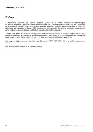 Cópia não autorizada



ABNT NBR 13786:2005




Prefácio

A Associação Brasileira de Normas Técnicas (ABNT) é o Fórum Nacional de Normalização.
As Normas Brasileiras, cujo conteúdo é de responsabilidade dos Comitês Brasileiros (ABNT/CB), dos Organismos
de Normalização Setorial (ABNT/ONS) e das Comissões de Estudo Especiais Temporárias (ABNT/CEET), são
elaboradas por Comissões de Estudo (CE), formadas por representantes dos setores envolvidos, delas fazendo
parte: produtores, consumidores e neutros (universidades, laboratórios e outros).

A ABNT NBR 13786 foi elaborada no Organismo de Normalização Setorial de Petróleo (ABNT/ONS-34), pela
Comissão de Estudo de Distribuição e Armazenamento de Combustíveis (CE-34:000.04). O Projeto circulou em
Consulta Nacional conforme Edital nº 01, de 31.01.2005, com o número de Projeto NBR 13786.

Esta segunda edição cancela e substitui a edição anterior (ABNT NBR 13786:2001), a qual foi tecnicamente
revisada.

Esta Norma contém o anexo A, de caráter normativo.




iv                                                                         ©ABNT 2005 - Todos os direitos reservados
 