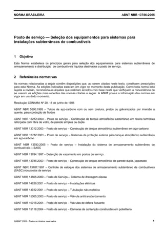 Cópia não autorizada



NORMA BRASILEIRA                                                                  ABNT NBR 13786:2005




Posto de serviço — Seleção dos equipamentos para sistemas para
instalações subterrâneas de combustíveis


1    Objetivo
Esta Norma estabelece os princípios gerais para seleção dos equipamentos para sistemas subterrâneos de
armazenamento e distribuição de combustíveis líquidos destinados a posto de serviço.


2    Referências normativas
As normas relacionadas a seguir contêm disposições que, ao serem citadas neste texto, constituem prescrições
para esta Norma. As edições indicadas estavam em vigor no momento desta publicação. Como toda norma está
sujeita a revisão, recomenda-se àqueles que realizam acordos com base nesta que verifiquem a conveniência de
se usarem as edições mais recentes das normas citadas a seguir. A ABNT possui a informação das normas em
vigor em um dado momento.

Resolução CONAMA Nº 20, 18 de junho de 1986

ABNT NBR 5590:1995 – Tubos de aço-carbono com ou sem costura, pretos ou galvanizados por imersão a
quente, para condução de fluidos

ABNT NBR 13212:2004 – Posto de serviço – Construção de tanque atmosférico subterrâneo em resina termofixa
reforçada com fibra de vidro, de parede simples ou dupla

ABNT NBR 13312:2003 – Posto de serviço – Construção de tanque atmosférico subterrâneo em aço-carbono

ABNT NBR 13782:2001 – Posto de serviço – Sistemas de proteção externa para tanque atmosférico subterrâneo
em aço-carbono

ABNT NBR 13783:2005 – Posto de serviço – Instalação do sistema de armazenamento subterrâneo de
combustíveis – SASC

ABNT NBR 13784:1997 – Detecção de vazamento em postos de serviço

ABNT NBR 13785:2003 – Posto de serviço – Construção de tanque atmosférico de parede dupla, jaquetado

ABNT NBR 13787:1997 – Controle de estoque dos sistemas de armazenamento subterrâneo de combustíveis
(SASC) nos postos de serviço

ABNT NBR 14605:2000 – Posto de Serviço – Sistema de drenagem oleosa

ABNT NBR 14639:2001 – Posto de serviço – Instalações elétricas

ABNT NBR 14722:2001 – Posto de serviço – Tubulação não-metálica

ABNT NBR 15005:2003 – Posto de serviço – Válvula antitransbordamento

ABNT NBR 15015:2004 – Posto de serviço – Válvulas de esfera flutuante

ABNT NBR 15118:2004 – Posto de serviço – Câmaras de contenção construídas em polietileno



©ABNT 2005 - Todos os direitos reservados                                                                 1
 