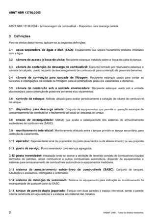 Cópia não autorizada



ABNT NBR 13786:2005



ABNT NBR 15138:2004 – Armazenagem de combustível – Dispositivo para descarga selada


3     Definições
Para os efeitos desta Norma, aplicam-se as seguintes definições:

3.1 caixa separadora de água e óleo (SAO): Equipamento que separa fisicamente produtos imiscíveis
com a água.

3.2    câmara de acesso à boca-de-visita: Recipiente estanque instalado sobre a boca-de-visita do tanque.

3.3 câmara de contenção da descarga de combustível: Conjunto formado por reservatório estanque e
câmara de calçada, usado no ponto de descarregamento de combustível, para contenção de possíveis derrames.

3.4 câmara de contenção para unidade de filtragem: Recipiente estanque usado para conter as
conexões e interligações da unidade de filtragem, para a contenção de possíveis vazamentos e derrames.

3.5 câmara de contenção sob a unidade abastecedora: Recipiente estanque usado sob a unidade
abastecedora, para contenção de possíveis derrames e/ou vazamentos.

3.6 controle de estoque: Método utilizado para avaliar periodicamente a variação do volume de combustível
no tanque.

3.7 dispositivo para descarga selada: Conjunto de equipamentos que permite a operação estanque de
descarregamento de combustível e fechamento do bocal de descarga do tanque.

3.8 ensaio de estanqueidade: Método que avalia a estanqueidade dos sistemas de armazenamento
subterrâneo de combustíveis (SASC).

3.9 monitoramento intersticial: Monitoramento efetuado entre o tanque primário e tanque secundário, para
detecção de vazamentos.

3.10 operador: Representante local do proprietário do posto (revendedor ou de abastecimento) ou seu preposto.

3.11 posto de serviço: Posto revendedor com serviços agregados.

3.12 posto revendedor: Instalação onde se exerce a atividade de revenda varejista de combustíveis líquidos
derivados de petróleo, álcool combustível e outros combustíveis automotivos, dispondo de equipamentos e
sistemas para armazenamento de combustíveis automotivos e equipamentos medidores.

3.13 sistema de armazenamento subterrâneo de combustíveis (SASC): Conjunto de tanques,
tubulações e acessórios, interligados e enterrados.

3.14 sistema de detecção de vazamento: Sistema ou equipamento para indicação ou monitoramento da
estanqueidade de qualquer parte do SASC.

3.15 tanque de parede dupla jaquetado: Tanque com duas paredes e espaço intersticial, sendo a parede
interna construída em aço-carbono e a externa em material não metálico.




2                                                                          ©ABNT 2005 - Todos os direitos reservados
 