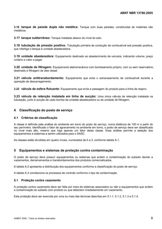 Cópia não autorizada



                                                                                        ABNT NBR 13786:2005



3.16 tanque de parede dupla não metálica: Tanque com duas paredes, constituídas de materiais não
metálicos.

3.17 tanque subterrâneo: Tanque instalado abaixo do nível do solo.

3.18 tubulação de pressão positiva: Tubulação primária de condução de combustível sob pressão positiva,
que interliga o tanque à unidade abastecedora.

3.19 unidade abastecedora: Equipamento destinado ao abastecimento de veículos, indicando volume, preço
unitário e valor a pagar.

3.20 unidade de filtragem: Equipamento eletromecânico com bombeamento próprio, com ou sem reservatório,
destinado a filtragem de óleo diesel.

3.21 válvula antitransbordamento: Equipamento que evita o extravasamento de combustível durante a
operação de descarregamento.

3.22 válvula de esfera flutuante: Equipamento que evita a passagem do produto para a linha de respiro.

3.23 válvula de retenção instalada em linha de sucção: Uma única válvula de retenção instalada na
tubulação, junto à sucção de cada bomba da unidade abastecedora ou da unidade de filtragem.


4     Classificação do posto de serviço

4.1    Critérios de classificação

A classe é definida pela análise do ambiente em torno do posto de serviço, numa distância de 100 m a partir do
seu perímetro. Identificado o fator de agravamento no ambiente em torno, o posto de serviço deve ser classificado
no nível mais alto, mesmo que haja apenas um fator desta classe. Essa análise permite a seleção dos
equipamentos e sistemas a serem utilizados para o SASC.

As classes estão divididas em quatro níveis, numerados de 0 a 3, conforme tabela A.1.


5     Equipamentos e sistemas de proteção contra contaminação

O posto de serviço deve possuir equipamentos ou sistemas que evitem a contaminação do subsolo devido a
vazamentos, derramamentos e transbordamentos dos produtos comercializados.

A tabela A.2 apresenta a distribuição dos equipamentos conforme a classificação do posto de serviço.

A tabela A.3 correlaciona os processos de controle conforme o tipo de contaminação.

5.1    Proteção contra vazamento

A proteção contra vazamento deve ser feita por meio de sistemas associados ou não a equipamentos que evitem
a contaminação do subsolo com produto ou que detectem imediatamente um vazamento.

Esta proteção deve ser exercida por uma ou mais das técnicas descritas em 5.1.1, 5.1.2, 5.1.3 e 5.1.4.




©ABNT 2005 - Todos os direitos reservados                                                                      3
 