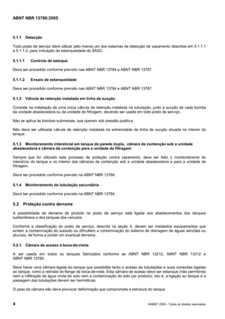 Cópia não autorizada



ABNT NBR 13786:2005



5.1.1     Detecção

Todo posto de serviço deve utilizar pelo menos um dos sistemas de detecção de vazamento descritos em 5.1.1.1
e 5.1.1.2, para indicação da estanqueidade do SASC.

5.1.1.1     Controle de estoque

Deve ser procedido conforme previsto nas ABNT NBR 13784 e ABNT NBR 13787.

5.1.1.2     Ensaio de estanqueidade

Deve ser procedido conforme previsto nas ABNT NBR 13784 e ABNT NBR 13787.

5.1.2     Válvula de retenção instalada em linha de sucção

Consiste na instalação de uma única válvula de retenção instalada na tubulação, junto à sucção de cada bomba
da unidade abastecedora ou da unidade de filtragem, devendo ser usada em todo posto de serviço.

Não se aplica às bombas submersas, que operam sob pressão positiva.

Não deve ser utilizada válvula de retenção instalada na extremidade da linha de sucção situada no interior do
tanque.

5.1.3 Monitoramento intersticial em tanque de parede dupla, câmara de contenção sob a unidade
abastecedora e câmara de contenção para a unidade de filtragem

Sempre que for utilizado este processo de proteção contra vazamento, deve ser feito o monitoramento do
interstício do tanque e no interior das câmaras de contenção sob a unidade abastecedora e para a unidade de
filtragem.

Deve ser procedido conforme previsto na ABNT NBR 13784.

5.1.4     Monitoramento de tubulação secundária

Deve ser procedido conforme previsto na ABNT NBR 13784.

5.2     Proteção contra derrame

A possibilidade de derrame de produto no posto de serviço está ligada aos abastecimentos dos tanques
subterrâneos e dos tanques dos veículos.

Conforme a classificação do posto de serviço, descrita na seção 4, devem ser instalados equipamentos que
evitem a contaminação do subsolo ou dificultem a contaminação do sistema de drenagem de águas servidas ou
pluviais, de forma a conter um eventual derrame.

5.2.1     Câmara de acesso à boca-de-visita

A ser usada em todos os tanques fabricados conforme as ABNT NBR 13212, ABNT NBR 13312 e
ABNT NBR 13785.

Deve haver uma câmara ligada ao tanque que possibilite tanto o acesso às tubulações e suas conexões ligadas
ao tanque, como a retirada do flange da boca-de-vista. Esta câmara de acesso deve ser estanque (não permitindo
nem a infiltração de água vinda do solo nem a contaminação do solo por produto), isto é, a ligação ao tanque e a
passagem das tubulações devem ser herméticas.

O peso da câmara não deve provocar deformação que comprometa a estrutura do tanque.


4                                                                             ©ABNT 2005 - Todos os direitos reservados
 