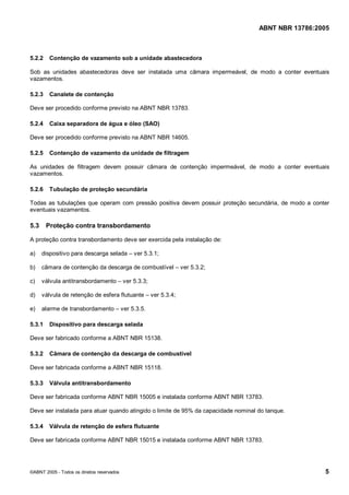 Cópia não autorizada



                                                                                    ABNT NBR 13786:2005



5.2.2    Contenção de vazamento sob a unidade abastecedora

Sob as unidades abastecedoras deve ser instalada uma câmara impermeável, de modo a conter eventuais
vazamentos.

5.2.3    Canalete de contenção

Deve ser procedido conforme previsto na ABNT NBR 13783.

5.2.4    Caixa separadora de água e óleo (SAO)

Deve ser procedido conforme previsto na ABNT NBR 14605.

5.2.5    Contenção de vazamento da unidade de filtragem

As unidades de filtragem devem possuir câmara de contenção impermeável, de modo a conter eventuais
vazamentos.

5.2.6    Tubulação de proteção secundária

Todas as tubulações que operam com pressão positiva devem possuir proteção secundária, de modo a conter
eventuais vazamentos.

5.3     Proteção contra transbordamento

A proteção contra transbordamento deve ser exercida pela instalação de:

a)    dispositivo para descarga selada – ver 5.3.1;

b)    câmara de contenção da descarga de combustível – ver 5.3.2;

c)    válvula antitransbordamento – ver 5.3.3;

d)    válvula de retenção de esfera flutuante – ver 5.3.4;

e)    alarme de transbordamento – ver 5.3.5.

5.3.1    Dispositivo para descarga selada

Deve ser fabricado conforme a ABNT NBR 15138.

5.3.2    Câmara de contenção da descarga de combustível

Deve ser fabricada conforme a ABNT NBR 15118.

5.3.3    Válvula antitransbordamento

Deve ser fabricada conforme ABNT NBR 15005 e instalada conforme ABNT NBR 13783.

Deve ser instalada para atuar quando atingido o limite de 95% da capacidade nominal do tanque.

5.3.4    Válvula de retenção de esfera flutuante

Deve ser fabricada conforme ABNT NBR 15015 e instalada conforme ABNT NBR 13783.




©ABNT 2005 - Todos os direitos reservados                                                            5
 