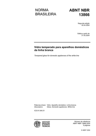 Licença de uso exclusivo para Target Engenharia e Consultoria S/C Ltda.
Cópia impressa pelo sistema CENWEB em 23/04/2004



                                            NORMA                                        ABNT NBR
                                            BRASILEIRA                                      13866

                                                                                                     Segunda edição
                                                                                                         30.04.2004




                                                                                                     Válida a partir de
                                                                                                           31.05.2004




                                           Vidro temperado para aparelhos domésticos
                                           da linha branca

                                           Tempered glass for domestic appliances of the white line




                                           Palavras-chave: Vidro. Aparelho doméstico. Linha branca
                                           Descriptors:    Glass. Domestic appliances. White line

                                           ICS 81.040.01




                                                                                              Número de referência
                                                                                             ABNT NBR 13866:2004
                                                                                                        9 páginas

                                                                                                          © ABNT 2004
 