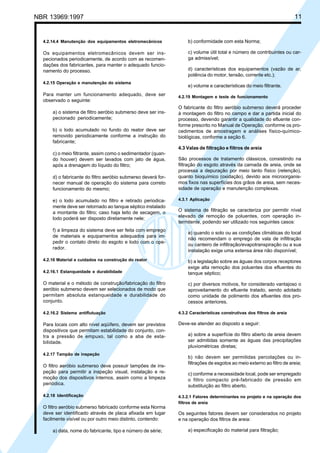 Cópia não autorizada

11

NBR 13969:1997

4.2.14.4 Manutenção dos equipamentos eletromecânicos

b) conformidade com esta Norma;

Os equipamentos eletromecânicos devem ser inspecionados periodicamente, de acordo com as recomendações dos fabricantes, para manter o adequado funcionamento do processo.

c) volume útil total e número de contribuintes ou carga admissível;

4.2.15 Operação e manutenção do sistema

Para manter um funcionamento adequado, deve ser
observado o seguinte:
a) o sistema de filtro aeróbio submerso deve ser inspecionado periodicamente;
b) o lodo acumulado no fundo do reator deve ser
removido periodicamente conforme a instrução do
fabricante;

d) características dos equipamentos (vazão de ar,
potência do motor, tensão, corrente etc.);
e) volume e características do meio filtrante.
4.2.19 Montagem e teste de funcionamento

O fabricante do filtro aeróbio submerso deverá proceder
à montagem do filtro no campo e dar a partida inicial do
processo, devendo garantir a qualidade do efluente conforme prescrito no Manual de Operação, conforme os procedimentos de amostragem e análises físico-químicobiológicas, conforme a seção 6.
4.3 Valas de filtração e filtros de areia

c) o meio filtrante, assim como o sedimentador (quando houver) devem ser lavados com jato de água,
após a drenagem do líquido do filtro;
d) o fabricante do filtro aeróbio submerso deverá fornecer manual de operação do sistema para correto
funcionamento do mesmo;
e) o lodo acumulado no filtro e retirado periodicamente deve ser retornado ao tanque séptico instalado
a montante do filtro; caso haja leito de secagem, o
lodo poderá ser disposto diretamente nele;
f) a limpeza do sistema deve ser feita com emprego
de materiais e equipamentos adequados para impedir o contato direto do esgoto e lodo com o operador.
4.2.16 Material e cuidados na construção do reator

São processos de tratamento clássicos, consistindo na
filtração do esgoto através da camada de areia, onde se
processa a depuração por meio tanto físico (retenção),
quanto bioquímico (oxidação), devido aos microorganismos fixos nas superfícies dos grãos de areia, sem necessidade de operação e manutenção complexas.
4.3.1 Aplicação

O sistema de filtração se caracteriza por permitir nível
elevado de remoção de poluentes, com operação intermitente, podendo ser utilizado nos seguintes casos:
a) quando o solo ou as condições climáticas do local
não recomendam o emprego de vala de infiltração
ou canteiro de infiltração/evapotranspiração ou a sua
instalação exige uma extensa área não disponível;

4.2.16.1 Estanqueidade e durabilidade

b) a legislação sobre as águas dos corpos receptores
exige alta remoção dos poluentes dos efluentes do
tanque séptico;

O material e o método de construção/fabricação do filtro
aeróbio submerso devem ser selecionados de modo que
permitam absoluta estanqueidade e durabilidade do
conjunto.

c) por diversos motivos, for considerado vantajoso o
aproveitamento do efluente tratado, sendo adotado
como unidade de polimento dos efluentes dos processos anteriores.

4.2.16.2 Sistema antiflutuação

4.3.2 Características construtivas dos filtros de areia

Para locais com alto nível aqüífero, devem ser previstos
dispositivos que permitam estabilidade do conjunto, contra a pressão de empuxo, tal como a aba de estabilidade.

Deve-se atender ao disposto a seguir:

4.2.17 Tampão de inspeção

O filtro aeróbio submerso deve possuir tampões de inspeção para permitir a inspeção visual, instalação e remoção dos dispositivos internos, assim como a limpeza
periódica.
4.2.18 Identificação

O filtro aeróbio submerso fabricado conforme esta Norma
deve ser identificado através de placa afixada em lugar
facilmente visível ou por outro meio distinto, contendo:
a) data, nome do fabricante, tipo e número de série;

a) sobre a superfície do filtro aberto de areia devem
ser admitidas somente as águas das precipitações
pluviométricas diretas;
b) não devem ser permitidas percolações ou infiltrações de esgotos ao meio externo ao filtro de areia;
c) conforme a necessidade local, pode ser empregado
o filtro compacto pré-fabricado de pressão em
substituição ao filtro aberto.
4.3.2.1 Fatores determinantes no projeto e na operação dos
filtros de areia

Os seguintes fatores devem ser considerados no projeto
e na operação dos filtros de areia:
a) especificação do material para filtração;

 