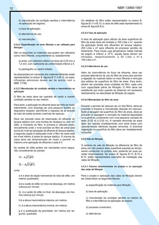 Cópia não autorizada

NBR 13969:1997

12

b) manutenção da condição aeróbia e intermitência
na aplicação de esgotos;

Os detalhes do filtro estão representados no anexo B,
figuras B.11 e B.12; a caixa de sifão está representada no
anexo B, figura B.8 b).

c) taxa de aplicação;
d) alternância de uso;

4.3.2.4 Taxa de aplicação

e) manutenção.

A taxa de aplicação para cálculo da área superficial do
filtro de areia deve ser limitada a 100 L/dia x m2, quando
da aplicação direta dos efluentes do tanque séptico;
200 L/dia x m2 para efluente do processo aeróbio de
tratamento. Para locais cuja temperatura média mensal
de esgoto é inferior a 10°C, aquela taxas devem ser
limitadas, respectivamente, a 50 L/dia x m 2 e
100 L/dia x m2.

4.3.2.2 Especificação do meio filtrante a ser utilizado para
filtração

São os seguintes os materiais que podem ser utilizados
como meio filtrante, conjuntamente ou isoladamente:
a) areia, com diâmetro efetivo na faixa de 0,25 mm a
1,2 mm, com coeficiente de uniformidade inferior a 4;

4.3.2.5 Alternância de uso

b) pedregulho ou pedra britada;
As disposições em camadas dos materiais filtrantes estão
representadas no anexo B, figuras B.11 e B.12; as especificações adicionais devem ser de acordo com a
NBR 11799.
4.3.2.3 Manutenção da condição aeróbia e intermitência na
aplicação

O filtro de areia deve ser operado de modo a manter
condição aeróbia no seu interior.
Para tanto, a aplicação do efluente deve ser feita de modo
intermitente, com emprego de uma pequena bomba ou
dispositivo dosador, permitindo o ingresso de ar através
do tubo de coleta durante o período de repouso.
Deve ser prevista caixa de reservação do efluente do
tanque séptico com uma bomba de recalque ou com um
sifão, a montante do filtro. A primeira é utilizada preferencialmente onde o nível previsto do filtro de areia está
acima do nível de tubulação de efluente do tanque séptico;
a segunda opção é adequada onde o filtro de areia está
em nível inferior à saída do tanque séptico. O volume da
caixa deve ser dimensionado de modo a permitir no
máximo uma aplicação do efluente a cada 6 h.
As vazões do sifão podem ser calculadas como segue,
não considerando as perdas:

Q = a (2 gH)

Q1 = a (2 gH1)
onde:
a é a área da seção transversal do tubo de sifão, em
metros quadrados;

Além da intermitência do fluxo de efluente, deve ser
prevista alternância de uso do filtro de areia para permitir
a digestão do material retido no meio filtrante e remoção
dos sólidos da superfície do filtro de areia. Para tanto,
devem ser previstas duas unidades de filtro, cada uma
com capacidade plena de filtração. O filtro deve ser
substituído por outro quando se observar um excessivo
retardamento na velocidade de filtração do esgoto.
4.3.2.6 Manutenção do filtro de areia

Durante o período de repouso de um dos filtros, deve-se
proceder à limpeza e manutenção daquele em repouso.
Após a secagem da superfície do filtro de areia, deve-se
proceder à raspagem e remoção do material depositado
na superfície, juntamente com uma pequena camada de
areia (0,02 m a 0,05 m). A camada removida de areia
deve ser reposta imediatamente com areia limpa com
características idênticas àquela removida. A eventual
vegetação na superfície do filtro deve ser imediatamente
removida.
4.3.3 Vala de filtração

O sistema de vala de filtração se diferencia do filtro de
areia por não possuir área superficial exposta ao tempo,
sendo construído no próprio solo, podendo ter suas paredes impermeáveis. No anexo B, figuras B.13, B.14 e
B.15, estão representados exemplos de instalação das
valas de filtração.
4.3.3.1 Fatores determinantes no projeto e na operação
das valas de filtração

Para o projeto e operação das valas de filtração devem
ser observados os seguintes fatores:

Q é a vazão do sifão no início da descarga, em metros
cúbicos por minuto;

a) especificação do material para filtração;

Q1 é a vazão do sifão no final da descarga, em metros cúbicos por minuto;

b) taxa de aplicação;

H é a altura manométrica máxima, em metros;

c) manutenção da condição aeróbia no interior do
filtro e intermitência na aplicação de esgoto;

H1 é a altura manométrica mínima, em metros;

d) processo construtivo;

g é a aceleração da gravidade, em metros por segundo quadrado.

e) alternância.

 