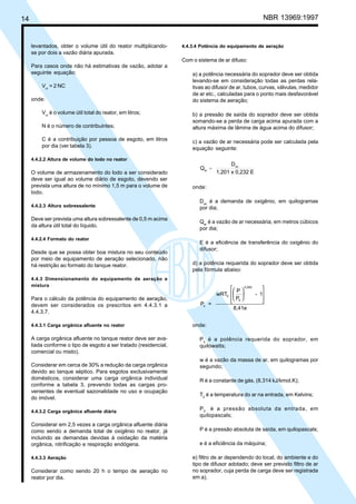 Cópia não autorizada

NBR 13969:1997

14

levantados, obter o volume útil do reator multiplicandose por dois a vazão diária apurada.

4.4.3.4 Potência do equipamento de aeração

Com o sistema de ar difuso:
Para casos onde não há estimativas de vazão, adotar a
seguinte equação:
Vur = 2 NC
onde:
Vur é o volume útil total do reator, em litros;

a) a potência necessária do soprador deve ser obtida
levando-se em consideração todas as perdas relativas ao difusor de ar, tubos, curvas, válvulas, medidor
de ar etc., calculadas para o ponto mais desfavorável
do sistema de aeração;

N é o número de contribuintes;

b) a pressão de saída do soprador deve ser obtida
somando-se a perda de carga acima apurada com a
altura máxima de lâmina de água acima do difusor;

C é a contribuição por pessoa de esgoto, em litros
por dia (ver tabela 3).

c) a vazão de ar necessária pode ser calculada pela
equação seguinte:

4.4.2.2 Altura de volume do lodo no reator

O volume de armazenamento do lodo a ser considerado
deve ser igual ao volume diário de esgoto, devendo ser
prevista uma altura de no mínimo 1,5 m para o volume de
lodo.
4.4.2.3 Altura sobressalente

Deve ser prevista uma altura sobressalente de 0,5 m acima
da altura útil total do líquido.
4.4.2.4 Formato do reator

Desde que se possa obter boa mistura no seu conteúdo
por meio de equipamento de aeração selecionado, não
há restrição ao formato do tanque reator.
4.4.3 Dimensionamento do equipamento de aeração e
mistura

Para o cálculo da potência do equipamento de aeração,
devem ser considerados os prescritos em 4.4.3.1 a
4.4.3.7.
4.4.3.1 Carga orgânica afluente no reator

A carga orgânica afluente no tanque reator deve ser avaliada conforme o tipo de esgoto a ser tratado (residencial,
comercial ou misto).
Considerar em cerca de 30% a redução da carga orgânica
devido ao tanque séptico. Para esgotos exclusivamente
domésticos, considerar uma carga orgânica individual
conforme a tabela 3, prevendo todas as cargas provenientes de eventual sazonalidade no uso e ocupação
do imóvel.
4.4.3.2 Carga orgânica afluente diária

Considerar em 2,5 vezes a carga orgânica afluente diária
como sendo a demanda total de oxigênio no reator, já
incluindo as demandas devidas à oxidação da matéria
orgânica, nitrificação e respiração endógena.
4.4.3.3 Aeração

Considerar como sendo 20 h o tempo de aeração no
reator por dia.

Qar =

Dox
1,201 x 0,232 E

onde:
Dox é a demanda de oxigênio, em quilogramas
por dia;
Qar é a vazão de ar necessária, em metros cúbicos
por dia;
E é a eficiência de transferência do oxigênio do
difusor;
d) a potência requerida do soprador deve ser obtida
pela fórmula abaixo:
 P  0,283

wRT0  
- 1
 P0 



Ps =
8,41e
onde:
P s é a potência requerida do soprador, em
quilowatts;
w é a vazão da massa de ar, em quilogramas por
segundo;
R é a constante de gás, (8,314 kJ/kmol.K);
T0 é a temperatura do ar na entrada, em Kelvins;
P 0 é a pressão absoluta da entrada, em
quilopascals;
P é a pressão absoluta de saída, em quilopascals;
e é a eficiência da máquina;
e) filtro de ar dependendo do local, do ambiente e do
tipo de difusor adotado; deve ser previsto filtro de ar
no soprador, cuja perda de carga deve ser registrada
em a).

 