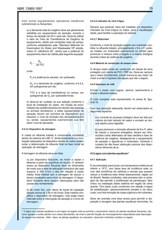 Cópia não autorizada

15

NBR 13969:1997

Com outros equipamentos (aeradores mecânicos
submersíveis ou flutuantes):
a) a demanda total de oxigênio deve ser plenamente
satisfeita por equipamento de aeração, durante o
tempo de aeração de 20 h; para isto, deve-se utilizar
o valor da Taxa de Transferência de Oxigênio do
equipamento, obtido sob condições reais de campo,
conforme estabelecido pela “Standard Methods for
Examination for Water and Wastewater,18ª edição,
anexo D, referência 85”, sendo que a potência do
equipamento deve ser obtida pela seguinte equação:

Pa =

Dox
20 TTC

onde:
Pa é a potência do aerador, em quilowatts;
Dox é a demanda de oxigênio, conforme 4.4.3.2,
em quilogramas por dia;
TTC é a taxa de transferência no campo, em
quilogramas de O2 por quilowatts-horas;
b) deve-se ter cuidado na sua seleção conforme o
local de instalação do reator, em função da proximidade das residências/área de trânsito das pessoas
ou animais domésticos, e estes equipamentos de
aeração devem ser providos de dispositivos que
reduzam o nível de emissão dos aerossóis/barulho
ou, senão, equipamentos submersíveis que têm
baixo nível de aerossóis.
4.4.3.5 Dispositivo de drenagem

A coleta do efluente tratado é componente importante
dentro do sistema de LAB. O dimensionamento e a localização adequados do dispositivo dentro do reator podem
evitar a deterioração do efluente final na fase inicial da
operação de drenagem.
A drenagem do efluente deve ser feita:
a) por dispositivo flutuante, de modo a captar o
efluente a partir da superfície do líquido. O vertedor
anexo ao dispositivo flutuante deve ter dimensões
de modo que a taxa de aplicação hidráulica não seja
superior a 200 m3/(m x dia) em relação à vazão
média. Este método tem a vantagem de reduzir o
tempo necessário para início da drenagem. O dispositivo flutuante deve possuir tubos-guias para não
causar seu tombamento;
b) de modo fixo, com altura do bocal de captação
situado acima de 1,50 m do fundo. Este método simplifica o dispositivo de drenagem, mas exige maior
intervalo entre a interrupção da aeração e o início de
drenagem.

1)

4.4.3.6 Indicador de nível d’água

Sempre que possível, deve ser instalado um dispositivo
indicador de nível d’água no reator, para a visualização
deste, para facilitar a operação do sistema.
4.4.3.7 Misturador

Conforme o nível de remoção exigido dos nutrientes contidos no efluente tratado, principalmente o N e o P, podese instalar um misturador submersível ou similar para
promover a mistura entre o esgoto e a massa biológica
durante a fase de carência de oxigênio.
4.4.4 Material de construção do tanque reator

O tanque reator pode ser construído em talude de terra
protegido com manta de PVC, FRP etc. Deve-se, sempre
que o reator foi enterrado, prever drenos ao seu redor, de
modo a evitar o ingresso das águas que não o esgoto.
4.4.5 Operação do LAB

Encher o reator com esgoto, aerá-lo, sedimentá-lo e
drenar o efluente tratado.
O ciclo completo está representado no anexo B, figura B.16.
Para sua operação adequada, devem ser observados os
seguintes aspectos:
a) o controle do processo biológico deve ser feito por
volume de lodo retirado do reator e enviado ao tanque séptico para digestão;
b) para promover a remoção eficiente de N e P, além
de reduzir o consumo energético, devem ser introduzidos ciclos alternados de fase aeróbia e fase de
carência de oxigênio, desligando-se o equipamento
de aeração e ligando-se o misturador, tomando o
cuidado de não haver obstrução precoce dos dispositivos difusores de ar.
4.5 Lagoa com plantas aquáticas1)
4.5.1 Aplicação

É recomendada para locais com temperatura média anual
inferior a 15°C, com baixa taxa de incidência solar ou
com alta ocorrência de neblinas e névoas que possam
reduzir a incidência solar direta (basicamente, região sul
do Brasil). Nestas condições, este processo tem a vantagem de não permitir a proliferação de pernilongos, fator
crítico na instalação deste sistema em região de clima
quente. Tem baixo custo construtivo em relação à lagoa
de estabilização; operacionalmente simples e de baixo
custo, com boa remoção de carga orgânica e de nutrientes.
Deve ser prevista uma área anexa para permitir a disposição e secagem das plantas aquáticas removidas. As

A lagoa com plantas aquáticas é uma lagoa de esgoto onde se permite o crescimento intenso de plantas aquáticas flutuantes, tais
como aguapé e outras plantas com raízes abundantes, de modo a permitir fixação de microorganismos responsáveis pela depuração
do esgoto nas mesmas. Além disso, as plantas aquáticas, ao crescerem, absorvem nutrientes contidos no esgoto.

 