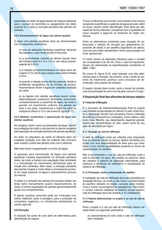 Cópia não autorizada

NBR 13969:1997

16

passarelas ao redor da lagoa devem ter largura suficiente
para o acesso de caminhão ou equipamento de coleta
(quando for o caso) e remoção periódica das plantas em
excesso.
4.5.2 Dimensionamento da lagoa com planta aquática

A lagoa com plantas aquáticas deve ser dimensionada
com os seguintes parâmetros:
a) taxa de aplicação hidráulica superficial, devendo
ser adotado o valor limite de 600 m3/(ha.dia);
b) a profundidade máxima da lâmina líquida deve
ser limitada entre 0,7 m e 1,0 m, com altura sobressalente de 0,30 m;
c) a relação comprimento/largura da lagoa deve ser
superior a 10, sendo que a largura deve estar limitada
a 10 m;
d) quando a relação acima não for possível, devido a
problemas topográficos ou do formato de terreno,
recomenda-se dividir a lagoa em unidades múltiplas
em série;
e) as lagoas com plantas aquáticas devem conter
telas/anteparos suspensos facilmente removíveis,
compartimentando a superfície da lagoa, de modo a
permitir um crescimento uniforme das plantas em
toda a sua área, mantendo-se a distância entre os
anteparos inferior a 10 m (ver anexo B, figura B.17).
4.5.3 Detalhes construtivos e operacionais da lagoa com
plantas aquáticas

As margens, assim como as passarelas da lagoa, devem
ser protegidas de modo a não permitir os danos causados
pela operação de remoção periódica de plantas aquáticas.
Ao redor do dispositivo de saída do efluente deve ser
instalada proteção com tela de material não corrosivo
para impedir a saída das plantas junto com o efluente.
Não deve haver irregularidade no fundo da lagoa.
A operação para manutenção da lagoa com plantas
aquáticas consiste basicamente na remoção periódica
desta, de modo a manter uma população total controlada
e a manutenção do crescimento permanente para remoção dos nutrientes. Além disso, a remoção periódica
das plantas impede a morte delas e conseqüente aumento da carga poluente na lagoa e assoreamento precoce
da mesma.

Todos os efluentes que tenham como destino final corpos
receptores superficiais ou galerias de águas pluviais, além
do reuso, devem sofrer desinfecção. Esta deve ser efetuada de forma criteriosa, compatível com a qualidade do
corpo receptor e segundo as diretrizes do órgão ambiental.
Entre as alternativas existentes para cloração foi selecionado o método de cloração por gotejamento (hipoclorito de sódio) e por pastilha (hipoclorito de cálcio),
uma vez que estes representam menor preocupação em
nível operacional.
O menor tempo de detenção hidráulica para o contato
ser considerado é de 30 min. Para o caso de hipoclorito,
devem ser observadas as especificações constantes na
NBR 11887.
No anexo B, figura B.18, está ilustrada uma das alternativas para a cloração. No entanto, onde o porte do sistema de tratamento justificar outro processo de desinfecção, este poderá ser adotado.
O esgoto clorado deve conter, após o tempo de contato,
uma concentração de cloro livre de pelo menos 0,5 mg/L.

5 Disposição final dos efluentes de tanque séptico
5.1 Vala de infiltração
É o processo de tratamento/disposição final do esgoto
que consiste na percolação do mesmo no solo, onde ocorre a depuração devido aos processos físicos (retenção
de sólidos) e bioquímicos (oxidação). Como utiliza o solo
como meio filtrante, seu desempenho depende grandemente das características do solo, assim como do seu
grau de saturação por água.
5.1.1 Emprego da vala de infiltração

A vala de infiltração pode ser utilizada para disposição
final do efluente líquido do tanque séptico doméstico em
locais com boa disponibilidade de área para sua instalação e com remota possibilidade presente ou futura de
contaminação do aqüífero.
Não é recomendado o uso de vala de infiltração onde o
solo é saturado de água. Na medida do possível, deve
ser adotado o sistema de aplicação intermitente, para
melhorar a eficiência de tratamento e durabilidade do
sistema de infiltração.
5.1.2 Precaução contra contaminação do aqüífero

A coleta e a remoção das plantas em excesso podem ser
feitas tanto manualmente quanto mecanicamente, de
modo a manter populações de plantas aproximadamente
iguais nos compartimentos.

A instalação de vala de infiltração deve ser precedida por
avaliação técnica, de modo a não haver a contaminação
do aqüífero utilizado na região, causada pelos nitratos,
vírus e outros microorganismos patogênicos. Para tanto,
o número máximo instalável de sistema tanque sépticovala de infiltração deve ser limitado a 10 unidades/ha.

A planta aquática removida pode ser misturada com
outros materiais, após a secagem, para a produção de
compostos orgânicos, ou introduzida diretamente no
campo agrícola.

5.1.3 Fatores determinantes no projeto e no uso da vala de
infiltração

4.6 Cloração
A cloração faz parte de uma série de alternativas para
desinfecção do esgoto.

Para o projeto e o uso da vala de infiltração devem ser
observados os seguintes parâmetros:
a) características do solo onde a vala de infiltração
será instalada;

 