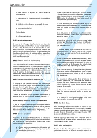 Cópia não autorizada

17

NBR 13969:1997

b) nível máximo do aqüífero e a distância vertical
mínima deste;
c) manutenção da condição aeróbia no interior da
vala;
d) distância mínima do poço de captação de água;
e) processo construtivo;
f) alternância;
g) índice pluviométrico.
5.1.3.1 Características do solo

O sistema de infiltração do efluente no solo depende,
basicamente, das características do solo onde é instalada
a vala. Além da capacidade de percolação do solo,
exerce influência fundamental na remoção eficiente dos
agentes patogênicos e de fósforo, a composição química
do solo constituinte, além da sua saturação. A capacidade
de percolação no solo deve ser determinada através do
teste descrito no anexo A.
5.1.3.2 Distância mínima do lençol aqüífero

Deve ser mantida uma distância mínima vertical entre o
fundo da vala de infiltração e o nível máximo da superfície
do aqüífero de 1,5 m. Quando o nível do aqüífero for alto
e houver possibilidade de rebaixamento do mesmo por
meio de sistema de drenagem, pode-se optar por drenagem para permitir a construção da vala, ao invés de
canteiro de evapotranspiração (ver 5.5 e 5.6)
5.1.3.3 Manutenção da condição aeróbia na vala

O sistema de vala de infiltração deve ser construído e
operado de modo a manter condição aeróbia no interior
da vala de infiltração. Devem ser previstos tubos de
exaustão nas linhas de tubulação e uso alternado das
valas, conforme representado no anexo B, figura B.19.
Quando a aplicação for por processo intermitente, o
intervalo entre as aplicações não deve ser inferior a 6 h.

b) as superfícies de percolação, quando houver
compactação voluntária ou involuntária, devem ser
escarificadas até uma profundidade de 0,10 m a
0,20 m antes da colocação do material de suporte do
tubo de distribuição de esgoto;
c) todas as tubulações de transporte de esgoto do
sistema devem ser protegidas contra cargas rodantes,
para não causar extravasamento ou obstrução do
sistema;
d) as tubulações de distribuição na vala devem ser
instaladas de modo a não causar represamento do
esgoto no interior da vala;
e) quando as condições locais forem propícias, devese optar por distribuição por conduto forçado para
favorecer a distribuição uniforme e impedir a obstrução precoce do solo;
f) deve-se prever uma sobrelevação do solo, na
ocasião de reaterro da vala, de modo a evitar a erosão
do reaterro com a chuva, conforme representado na
figura B.20 b);
g) nos locais onde o terreno tem inclinação acentuada, como nas encostas do morro, as valas devem
ser instaladas acompanhando as curvas de nível, de
modo a manter a declividade das tubulações,
conforme alínea d) e anexo B, figura B.20 a);
h) no caso da alínea g), o campo de infiltração deve
possuir um sistema de drenagem das águas pluviais,
de modo a não permitir a erosão da vala ou ingresso
das águas nela;
i) a camada de brita ou pedra deve ser coberta de
material permeável, tal como tela fina, antes do
reaterro com solo, para não haver a mistura deste
com a pedra e, ao mesmo tempo, permitir a evaporação da umidade;
j) não permitir plantio de árvores próximo às valas,
para não danificar as valas devido às raízes das
árvores;
k) os detalhes de uma vala de infiltração típica estão
representados no anexo B, figura B.19.

5.1.3.4 Distância mínima do poço de captação de água
5.1.3.6 Alternância do uso

A vala de infiltração deve manter uma distância horizontal mínima conforme as características do solo de qualquer
poço para captação de água, de modo a permitir tempo
de percurso do fluxo de três dias até atingir o poço.
5.1.3.5 Processo construtivo

No sistema de disposição final do efluente no subsolo, os
detalhes construtivos exercem influência fundamental na
sua durabilidade e funcionamento, devendo ser observados os seguintes aspectos:

Para manutenção da condição aeróbia no interior da vala
de infiltração e desobstrução dos poros do solo, deve ser
previsto uso alternado de valas. Assim, o número mínimo
de valas deve ser dois, cada um correspondendo a 100%
da capacidade total necessária.
Pode-se optar por três valas, cada uma com 50% da
capacidade total. As valas devem ser alternadas em um
prazo máximo de seis meses.
5.1.3.7 Índice pluviométrico

a) o fundo, assim como as paredes laterais da vala
de infiltração, não devem sofrer qualquer compactação durante a sua construção;

Nos locais de alto índice pluviométrico, conforme representado no anexo D, deve ser evitado o ingresso de

 