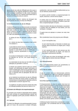 Cópia não autorizada

NBR 13969:1997

18

águas pluviais nas valas de infiltração para não causar o
desprendimento dos agentes patogênicos retidos, assim
como condições anaeróbias na vala, sendo necessário
prever uma cobertura com material impermeável sobre a
camada de brita/pedra antes do reaterro.
Deve-se prever, também, sistema de drenagem das
águas pluviais em torno do campo de infiltração.

substituindo o solo e/ou condições desfavoráveis por solos de melhores características.
O canteiro permite também a evapotranspiração do
líquido, reduzindo o volume final do esgoto.
O canteiro deve ser coberto de vegetação com raízes
pouco profundas para a proteção do canteiro e para acelerar a evapotranspiração do líquido.

5.1.3.8 Dimensionamento da vala de infiltração

A vala de infiltração deve ser dimensionada considerando
a mesma vazão adotada para o cálculo do tanque séptico.
Para tanto, exceto nos casos onde haja levantamentos
sobre o consumo de água e respectiva taxa de retorno,
devem ser considerados os valores constantes na tabela 3, além dos estabelecidos abaixo:
a) valores de taxa de aplicação: conforme a tabela A.1;

A área do canteiro não deve ser arborizada e, se possível,
o canteiro deve ser instalado em local aberto, com boa
ventilação e insolação.
O esgoto deve ser aplicado no canteiro de modo intermitente.
São considerados locais não propícios para infiltração:
a) com nível aqüífero raso;

b) o cálculo da área total necessária é feito conforme a tabela A.1;
c) para efeito de cálculo da área de infiltração, devem
ser consideradas as superfícies laterais e de fundo
situadas no nível inferior ao tubo de distribuição do
efluente, conforme representado no anexo B, figura B.19;
d) os tubos de distribuição no interior da vala devem
ter diâmetro de 100 mm, com cavas laterais de
Ø 0,01 m ;
e) a declividade do tubo deve ser de 0,003 m/m para
aplicação por gravidade e contínua;
f) sempre que possível, deve-se optar por conduto
forçado, com distribuição de esgoto intermitente, ao
invés de distribuição contínua por gravidade. Nesse
caso, a declividade do tubo de distribuição pode ser
zero. O intervalo entre as aplicações não deve ser
inferior a 6 h;
g) os materiais de enchimento da vala de infiltração
podem ser britas até número quatro ou pedras com
características correspondentes, dispostos conforme
representado no anexo B, figura B.19 a);
h) a distância, em planta, dos eixos centrais das valas
de infiltração paralelas não deve ser inferior a 2 m.
5.2 Canteiro de infiltração e de evapotranspiração
É o processo que consiste na disposição final do esgoto,
tanto pelo processo de evapotranspiração através das
folhas de vegetação quanto pelo processo infiltrativo no
solo.

b) com rocha fissurada ou fraturada no subsolo que
permita rápido escoamento do esgoto para o lençol
aqüífero;
c) com camada de areia ou solo arenoso que não
permita bom tratamento do esgoto, com taxas de
percolação extremamente elevadas;
d) com solos com taxas de percolação muito reduzidas, exigindo extensa área para infiltração.
5.2.2 Dimensionamento

Para o dimensionamento devem ser considerados os
parâmetros prescritos em 5.2.2.1 a 5.2.2.7.
5.2.2.1 Vala do canteiro

A vala do canteiro deve ser dimensionada conforme
5.1.3.8, adotando-se o valor de K estimado inicialmente
para o tipo de solo a ser utilizado para formação do
canteiro.
5.2.2.2 Área superficial do canteiro

O dimensionamento da área do canteiro deve levar em
conta o índice pluviométrico e a taxa de evapotranspiração
disponíveis da região. Quando não houver estes dados
disponíveis, admite-se o emprego de métodos de estimação tais como Combinado ou outros mais adequados.
Caso a diferença líquida entre a precipitação e evapotranspiração não seja suficiente nos 50% do período de
dados considerados (os dados avaliados não devem ser
inferiores a cinco anos) para permitir a evapotranspiração
do efluente aplicado no canteiro, este deve ser considerado como sendo apenas canteiro de infiltração.

5.2.1 Aplicação

O canteiro de infiltração e de evapotranspiração é empregado em locais não propícios à simples infiltração,

A diferença líquida mensal entre a precipitação e evapotranspiração a ser considerada deve ser aquela menos
favorável.

 