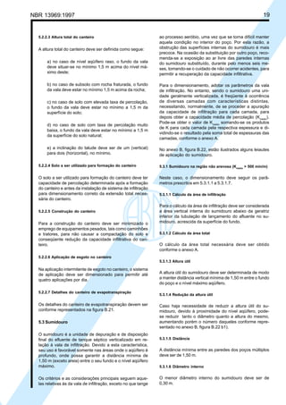 Cópia não autorizada

19

NBR 13969:1997

5.2.2.3 Altura total do canteiro

A altura total do canteiro deve ser definida como segue:
a) no caso de nível aqüífero raso, o fundo da vala
deve situar-se no mínimo 1,5 m acima do nível máximo deste;
b) no caso de subsolo com rocha fraturada, o fundo
da vala deve estar no mínimo 1,5 m acima da rocha;
c) no caso de solo com elevada taxa de percolação,
o fundo da vala deve estar no mínimo a 1,5 m da
superfície do solo;
d) no caso de solo com taxa de percolação muito
baixa, o fundo da vala deve estar no mínimo a 1,5 m
da superfície do solo natural;
e) a inclinação do talude deve ser de um (vertical)
para dois (horizontal), no mínimo.

ao processo aeróbio, uma vez que se torna difícil manter
aquela condição no interior do poço. Por esta razão, a
obstrução das superfícies internas do sumidouro é mais
precoce. Na ocasião da substituição por outro poço, recomenda-se a exposição ao ar livre das paredes internas
do sumidouro substituído, durante pelo menos seis meses, tomando-se o cuidado de não ocorrer acidentes, para
permitir a recuperação da capacidade infiltrativa.
Para o dimensionamento, adotar os parâmetros da vala
de infiltração. No entanto, sendo o sumidouro uma unidade geralmente verticalizada, é freqüente à ocorrência
de diversas camadas com características distintas,
necessitando, normalmente, de se proceder a apuração
da capacidade de infiltração para cada camada, para
depois obter a capacidade média de percolação (Kmédio).
Pode-se obter o valor de Kmédio somando-se os produtos
de K para cada camada pela respectiva espessura e dividindo-se o resultado pela soma total de espessuras das
camadas, conforme o anexo A.
No anexo B, figura B.22, estão ilustrados alguns leiautes
de aplicação do sumidouro.

5.2.2.4 Solo a ser utilizado para formação do canteiro

5.3.1 Sumidouro na região não arenosa (Kmédio > 500 min/m)

O solo a ser utilizado para formação do canteiro deve ter
capacidade de percolação determinada após a formação
do canteiro e antes da instalação de sistema de infiltração
para dimensionamento correto da extensão total necessária do canteiro.

Neste caso, o dimensionamento deve seguir os parâmetros prescritos em 5.3.1.1 a 5.3.1.7.

5.2.2.5 Construção do canteiro

Para a construção do canteiro deve ser minimizado o
emprego de equipamentos pesados, tais como caminhões
e tratores, para não causar a compactação do solo e
conseqüente redução da capacidade infiltrativa do canteiro.

5.3.1.1 Cálculo da área de infiltração

Para o cálculo da área de infiltração deve ser considerada
a área vertical interna do sumidouro abaixo da geratriz
inferior da tubulação de lançamento do afluente no sumidouro, acrescida da superfície do fundo.
5.3.1.2 Cálculo da área total

O cálculo da área total necessária deve ser obtido
conforme o anexo A.

5.2.2.6 Aplicação de esgoto no canteiro
5.3.1.3 Altura útil

Na aplicação intermitente de esgoto no canteiro, o sistema
de aplicação deve ser dimensionado para permitir até
quatro aplicações por dia.
5.2.2.7 Detalhes do canteiro de evapotranspiração

Os detalhes do canteiro de evapotranspiração devem ser
conforme representados na figura B.21.
5.3 Sumidouro
O sumidouro é a unidade de depuração e de disposição
final do efluente de tanque séptico verticalizado em relação à vala de infiltração. Devido a esta característica,
seu uso é favorável somente nas áreas onde o aqüífero é
profundo, onde possa garantir a distância mínima de
1,50 m (exceto areia) entre o seu fundo e o nível aqüífero
máximo.
Os critérios e as considerações principais seguem aquelas relativas às da vala de infiltração, exceto no que tange

A altura útil do sumidouro deve ser determinada de modo
a manter distância vertical mínima de 1,50 m entre o fundo
do poço e o nível máximo aqüífero.
5.3.1.4 Redução da altura útil

Caso haja necessidade de reduzir a altura útil do sumidouro, devido à proximidade do nível aqüífero, podese reduzir tanto o diâmetro quanto a altura do mesmo,
aumentando porém o número daqueles conforme representado no anexo B, figura B.22 b1).
5.3.1.5 Distância

A distância mínima entre as paredes dos poços múltiplos
deve ser de 1,50 m.
5.3.1.6 Diâmetro interno

O menor diâmetro interno do sumidouro deve ser de
0,30 m.

 