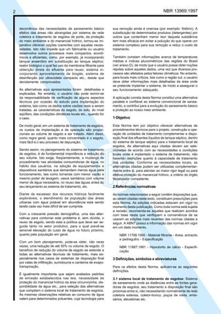 Cópia não autorizada

NBR 13969:1997

2

decorrência das necessidades de saneamento básico
efetivo das áreas não abrangidas por sistema de rede
coletora e tratamento de esgotos de porte, da proteção
do meio ambiente e do manancial hídrico, tornou-se imperativo oferecer opções coerentes com aquelas necessidades. Isto não impede que um fabricante ou usuário
desenvolva outros processos mais compactos, econômicos e eficientes, como, por exemplo, já incorporando
tanque anaeróbio em substituição ao tanque séptico;
reator biológico o qual faz uso da membrana filtrante para
obtenção direta do efluente para reuso; sistema incorporando aproveitamento de biogás; sistema de
desinfecção por ultravioleta compacto etc., desde que
devidamente comprovados.
As alternativas aqui apresentadas foram detalhadas e
explicadas. No entanto, o usuário não pode eximir-se
da responsabilidade de verificação de alguns aspectos
técnicos por ocasião do estudo para implantação do
sistema, tais como os dados sobre vazões reais a serem
tratadas, as características do esgoto, do solo, do nível
aqüífero, das condições climáticas locais etc., quando for
o caso.
De modo geral, em um sistema de tratamento de esgotos,
os custos de implantação e de operação são proporcionais ao volume de esgoto a ser tratado. Além disso,
como regra geral, quanto mais concentrado é o esgoto,
mais fácil é o seu processo de depuração.
Sendo assim, no planejamento do sistema de tratamento
de esgotos, é de fundamental importância a redução do
seu volume. Isto exige, freqüentemente, a mudança de
procedimento nas atividades consumidoras de água, no
hábito dos usuários, na adoção de equipamentos e
dispositivos sanitários que demandem menos água para
funcionamento, tais como torneiras com menor vazão e
mesmo poder de lavagem, vasos sanitários com volume
menor de água necessária, no reuso das águas antes do
seu lançamento ao sistema de tratamento, etc.
Diante da escassez dos recursos hídricos facilmente
exploráveis, o atendimento da população das áreas
urbanas com água potável em abundância está sendo
tarefa cada vez mais difícil de ser cumprida.
Com a crescente pressão demográfica, uma das alternativas para contornar este problema é, sem dúvida, o
reuso de esgoto, sendo esta a política que deve ser seguida tanto no setor produtivo, para o qual prevê-se
sensível elevação do custo de água no futuro próximo,
quanto pela população em geral.
Com um bom planejamento, pode-se obter, não raras
vezes, uma redução de até 50% no volume de esgoto. O
benefício de redução do volume de esgoto se estende a
todas as alternativas técnicas de tratamento, mais especialmente nos casos de sistemas de disposição final
por valas de infiltração, sumidouros e canteiros de evapotranspiração.
É igualmente importante que sejam avaliados padrões
de emissão estabelecidos nas leis, necessidade de
proteção do manancial hídrico da área circunvizinha, disponibilidade da água etc., para seleção das alternativas
que compõem o sistema local de tratamento de esgotos.
As mesmas observações relativas ao consumo de água
valem para determinados poluentes, cuja tecnologia para

sua remoção ainda é onerosa (por exemplo: fósforo). A
substituição de determinados produtos (detergentes) por
outros que contenham menor teor daquela substância
tem mais eficácia em evitar a poluição do que operar um
sistema complexo para sua remoção e reduz o custo de
tratamento.
Também constam informações acerca de temperaturas
médias e índices pluviométricos das regiões do Brasil
(ver anexo D), de modo que o usuário possa obter noções
rápidas sobre aqueles dados, uma vez que diversos processos são afetados pelos fatores climáticos. No entanto,
para locais mais críticos, tais como a região sul, o usuário
deve obter informações mais detalhadas da área onde
se pretende implantar o sistema, de modo a assegurar o
seu funcionamento adequado.
A aplicação correta desta Norma constitui uma alternativa
paralela e confiável ao sistema convencional de saneamento, e contribui para a evolução do saneamento básico
e proteção ao nosso meio ambiente.

1 Objetivo
Esta Norma tem por objetivo oferecer alternativas de
procedimentos técnicos para o projeto, construção e operação de unidades de tratamento complementar e disposição final dos efluentes líquidos de tanque séptico, dentro
do sistema de tanque séptico para o tratamento local de
esgotos. As alternativas aqui citadas devem ser selecionadas de acordo com as necessidades e condições
locais onde é implantado o sistema de tratamento, não
havendo restrições quanto à capacidade de tratamento
das unidades. Conforme as necessidades locais, as
alternativas citadas podem ser utilizadas complementarmente entre si, para atender ao maior rigor legal ou para
efetiva proteção do manancial hídrico, a critério do órgão
fiscalizador competente.

2 Referências normativas
As normas relacionadas a seguir contêm disposições que,
ao serem citadas neste texto, constituem prescrições para
esta Norma. As edições indicadas estavam em vigor no
momento desta publicação. Como toda norma está sujeita
a revisão, recomenda-se àqueles que realizam acordos
com base nesta que verifiquem a conveniência de se
usarem as edições mais recentes das normas citadas a
seguir. A ABNT possui a informação das normas em vigor
em um dado momento.
NBR 11799:1990 - Material filtrante - Areia, antracito
e pedregulho - Especificação
NBR 11887:1991 - Hipoclorito de cálcio - Especificação

3 Definições, símbolos e abreviaturas
Para os efeitos desta Norma, aplicam-se as seguintes
definições.
3.1 sistema local de tratamento de esgotos: Sistema
de saneamento onde as distâncias entre as fontes geradoras de esgotos, seu tratamento e disposição final são
próximas entre si, não necessitando normalmente de rede
coletora extensa, coletor-tronco, poços de visita, emissários, elevatórias etc.

 