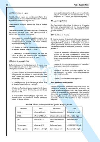 Cópia não autorizada

NBR 13969:1997

20

5.3.1.7 Distribuição do esgoto

A distribuição do esgoto aos sumidouros múltiplos deve
ser feita através de caixa distribuidora de vazão, conforme
representado no anexo B, figura B.8 c).
5.3.2 Sumidouro na região arenosa com nível de aqüífero
profundo

Para região arenosa, com baixo valor de K (menor que
500 min/m), pode-se optar, para não contaminar o
aqüífero, por alternativas como segue:
a) para garantir a proteção do aqüífero no solo, deve
ser prevista uma camada filtrante envolvente do
sumidouro com solo, tendo K > 500 min/m, conforme
representado na figura B.23;
b) a distância do fundo do sumidouro e o nível máximo
do aqüífero deve ser superior a 1,50 m;
c) a espessura da camada protetora não deve ser
inferior a 0,3 m, não devendo sofrer compactação
mecânica durante o enchimento do poço.
5.4 Galeria de águas pluviais
O efluente do sistema local de tratamento de esgoto pode
ser lançado nas galerias de águas pluviais, desde que
satisfaça aos seguintes requisitos:
a) possuir padrões de características físico-químicobiológicas de lançamento ao corpo receptor para
onde a galeria lança suas águas, inclusive os casos
definidos em 5.5.1;
b) o padrão mínimo de lançamento na galeria deve
ter características conforme a tabela 5;
c) todos os efluentes lançados nas galerias de águas
pluviais devem sofrer desinfecção, atendendo ao
descrito em 4.6;
d) deve ser dada autorização pelo órgão local competente para o lançamento do efluente tratado na
galeria de águas pluviais;

e) os parâmetros da tabela 5 devem ser verificados
em pelo menos 80% das amostras coletadas ao longo
do período de 12 meses, em intervalos regulares.
5.5 Águas superficiais
Os efluentes do sistema local de tratamento de esgotos
podem ser lançados diretamente nas águas superficiais,
tais como rios, lagos, mares etc., observando-se os seguintes aspectos:
5.5.1 Qualidade do efluente

O efluente deve ser de qualidade tal que atenda aos parâmetros de lançamento ao corpo receptor, fixados na
legislação federal, estadual ou municipal. Na ausência
destes parâmetros, devem ser observadas as classificações seguintes e os respectivos parâmetros, conforme
a tabela 6:
- classe a: na represa destinada ao abastecimento
público, ou nos rios formadores da represa até
10 km a montante dela, independente da distância
do ponto de captação e do volume de reservação da
represa;
- classe b: nos corpos receptores com captação a
jusante para abastecimento público;
- classe c: nas águas litorâneas, praias e nos rios
que desaguam nas praias freqüentadas pelas pessoas para recreação;
- classe d: nos demais corpos receptores.
5.5.2 Dispositivos de lançamento

Devem ser previstas proteções adequadas para o lançamento do efluente no corpo receptor, de modo a não
causar erosão na margem ou para não causar obstrução
no fluxo da água ou trânsito das pessoas. Estas proteções
devem ser aprovadas por órgãos competentes quanto à
sua instalação, devendo ser resistentes contra enchentes
ou marés, além de evitar o refluxo da água na ocasião
daquelas.

Tabela 5 - Valores para lançamento nas galerias de águas pluviais
Parâmetro

Valor

Parâmetro

Valor

DBO5,20

Inferior a 60 mg/L

Oxigênio dissolvido

Superior a 1,0 mg/L

DQO

Inferior a 150 mg/L

Sólidos sedimentáveis

Inferior a 0,5 mg/L

pH

Entre 6,0 e 9,0

Sólidos não filtráveis
totais

Inferior a 50 mg/L

Temperatura

Inferior a 40°C

Coliformes fecais

< 1 000 NMP/100 mL

Óleos e graxas

Inferiores a 50 mg/L

Cloro residual livre

Superior a 0,5 mg/L

 