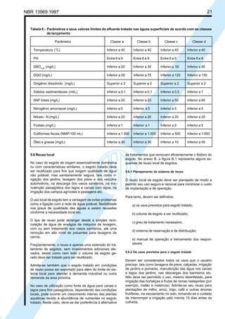 Cópia não autorizada

21

NBR 13969:1997

Tabela 6 - Parâmetros e seus valores limites do efluente tratado nas águas superficiais de acordo com as classes
de lançamento
Parâmetro

Classe a

Classe b

Classe c

Classe d

Temperatura (°C)

Inferior a 40

Inferior a 40

Inferior a 40

Inferior a 40

PH

Entre 6 e 9

Entre 6 e 9

Entre 6 e 9

Entre 6 e 9

DBO5,20 (mg/L)

Inferior a 20

Inferior a 30

Inferior a 50

Inferior a 60

DQO (mg/L)

Inferior a 50

Inferior a 75

Inferior a 125

Inferior a 150

Oxigênio dissolvido (mg/L)

Superior a 2

Superior a 2

Superior a 2

Superior a 2

Sólidos sedimentáveis (ml/L)

Inferior a 0,1

Inferior a 0,1

Inferior a 0,5

Inferior a 1

SNF totais (mg/L)

Inferior a 20

Inferior a 20

Inferior a 50

Inferior a 60

Nitrogênio amoniacal (mg/L)

Inferior a 5

Inferior a 5

Inferior a 5

Inferior a 5

Nitrato - N (mg/L)

Inferior a 20

Inferior a 20

Inferior a 20

Inferior a 20

Fosfato (mg/L)

Inferior a 1

Inferior a 1

Inferior a 2

Inferior a 5

Coliformes fecais (NMP/100 mL)

Inferior a 1 000

Inferior a 1 000

Inferior a 500

Inferior a 1 000

Óleo e graxas (mg/L)

Inferior a 30

Inferior a 30

Inferior a 10

Inferior a 50

5.6 Reuso local
No caso do esgoto de origem essencialmente doméstica
ou com características similares, o esgoto tratado deve
ser reutilizado para fins que exigem qualidade de água
não potável, mas sanitariamente segura, tais como irrigação dos jardins, lavagem dos pisos e dos veículos
automotivos, na descarga dos vasos sanitários, na manutenção paisagística dos lagos e canais com água, na
irrigação dos campos agrícolas e pastagens etc.
O uso local de esgoto tem a vantagem de evitar problemas
como a ligação com a rede de água potável, flexibilidade
nos graus de qualidade das águas a serem reusadas
conforme a necessidade local etc.
O tipo de reuso pode abranger desde a simples recirculação de água de enxágüe da máquina de lavagem,
com ou sem tratamento aos vasos sanitários, até uma
remoção em alto nível de poluentes para lavagens de
carros.
Freqüentemente, o reuso é apenas uma extensão do tratamento de esgotos, sem investimentos adicionais elevados; assim como nem todo o volume de esgoto gerado deve ser tratado para ser reutilizado.
Admite-se também que o esgoto tratado em condições
de reuso possa ser exportado para além do limite do sistema local para atender à demanda industrial ou outra
demanda da área próxima.
No caso de utilização como fonte de água para canais e
lagos para fins paisagísticos, dependendo das condições
locais, pode ocorrer um crescimento intenso das plantas
aquáticas devido à abundância de nutrientes no esgoto
tratado. Neste caso, deve-se dar preferência à alternativa

de tratamentos que removam eficientemente o fósforo do
esgoto. No anexo B, a figura B.1 representa alguns esquemas de reuso local de esgotos.
5.6.1 Planejamento do sistema de reuso

O reuso local de esgoto deve ser planejado de modo a
permitir seu uso seguro e racional para minimizar o custo
de implantação e de operação.
Para tanto, devem ser definidos:
a) os usos previstos para esgoto tratado;
b) volume de esgoto a ser reutilizado;
c) grau de tratamento necessário;
d) sistema de reservação e de distribuição;
e) manual de operação e treinamento dos responsáveis.
5.6.2 Os usos previstos para o esgoto tratado

Devem ser considerados todos os usos que o usuário
precisar, tais como lavagens de pisos, calçadas, irrigação
de jardins e pomares, manutenção das água nos canais
e lagos dos jardins, nas descargas dos banheiros etc.
Não deve ser permitido o uso, mesmo desinfetado, para
irrigação das hortaliças e frutas de ramas rastejantes (por
exemplo, melão e melancia). Admite-se seu reuso para
plantações de milho, arroz, trigo, café e outras árvores
frutíferas, via escoamento no solo, tomando-se o cuidado
de interromper a irrigação pelo menos 10 dias antes da
colheita.

 
