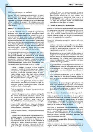 Cópia não autorizada

22

5.6.3 Volume de esgoto a ser reutilizado

Os usos definidos para todas as áreas devem ser quantificados para obtenção do volume total final a ser
reusado. Para tanto, devem ser estimados os volumes
para cada tipo de reuso, considerando as condições locais
(clima, freqüência de lavagem e de irrigação, volume de
água para descarga dos vasos sanitários, sazonalidade
de reuso etc.).
5.6.4 Grau de tratamento necessário

O grau de tratamento para uso múltiplo de esgoto tratado
é definido, regra geral, pelo uso mais restringente quanto
à qualidade de esgoto tratado. No entanto, conforme o
volume estimado para cada um dos usos, podem-se
prever graus progressivos de tratamento (por exemplo,
se o volume destinado para uso com menor exigência for
expressivo, não haveria necessidade de se submeter todo
o volume de esgoto a ser reutilizado ao máximo grau de
tratamento, mas apenas uma parte, reduzindo-se o custo
de implantação e operação), desde que houvesse
sistemas distintos de reservação e de distribuição.
Nos casos simples de reuso menos exigente (por exemplo, descarga dos vasos sanitários) pode-se prever o uso
da água de enxágüe das máquinas de lavar, apenas
desinfetando, reservando aquelas águas e recirculando
ao vaso, em vez de enviá-las para o sistema de esgoto
para posterior tratamento. Em termos gerais, podem ser
definidas as seguintes classificações e respectivos valores de parâmetros para esgotos, conforme o reuso:
- classe 1: Lavagem de carros e outros usos que
requerem o contato direto do usuário com a água,
com possível aspiração de aerossóis pelo operador,
incluindo chafarizes: turbidez inferior a cinco,
coliforme fecal inferior a 200 NMP/100 mL; sólidos
dissolvidos totais inferior a 200 mg/L; pH entre 6,0 e
8,0; cloro residual entre 0,5 mg/L e 1,5 mg/L.
Nesse nível, serão geralmente necessários tratamento aeróbio (filtro aeróbio submerso ou LAB) seguido por filtração convencional (areia e carvão
ativado) e, finalmente, cloração.
Pode-se substituir a filtração convencional por
membrana filtrante;
- classe 2: lavagens de pisos, calçadas e irrigação
dos jardins, manutenção dos lagos e canais para
fins paisagísticos, exceto chafarizes: turbidez inferior a cinco, coliforme fecal inferior a
500 NMP/100 mL, cloro residual superior a 0,5 mg/L.
Nesse nível é satisfatório um tratamento biológico
aeróbio (filtro aeróbio submerso ou LAB) seguido de
filtração de areia e desinfeção.
Pode-se também substituir a filtração por membranas
filtrantes;
- classe 3: reuso nas descargas dos vasos sanitários:
turbidez inferior a 10, coliformes fecais inferiores a
500 NMP/100 mL. Normalmente, as águas de enxágüe das máquinas de lavar roupas satisfazem a
este padrão, sendo necessário apenas uma cloração. Para casos gerais, um tratamento aeróbio seguido de filtração e desinfeção satisfaz a este padrão;

NBR 13969:1997

- classe 4: reuso nos pomares, cereais, forragens,
pastagens para gados e outros cultivos através de
escoamento superficial ou por sistema de
irrigação pontual. Coliforme fecal inferior a
5 000 NMP/100 mL e oxigênio dissolvido acima de
2,0 mg/L. As aplicações devem ser interrompidas
pelo menos 10 dias antes da colheita.
5.6.5 Sistema de reservação e de distribuição

O reuso local de esgoto seguro e racional tem como base
um sistema de reservação e de distribuição. Ao mesmo
tempo, todo o sistema de reservação e de distribuição
para reuso deve ser identificado de modo claro e inconfundível para não ocorrer uso errôneo ou mistura com o
sistema de água potável ou outros fins.
Devem ser observados os seguintes aspectos referentes
ao sistema:
a) todo o sistema de reservação deve ser dimensionado para atender pelo menos 2 h de uso de água
no pico da demanda diária, exceto para uso na irrigação da área agrícola ou pastoril;
b) todo o sistema de reservação e de distribuição do
esgoto a ser reutilizado deve ser claramente identificado, através de placas de advertência nos locais
estratégicos e nas torneiras, além do emprego de
cores nas tubulações e nos tanques de reservação
distintas das de água potável;
c) quando houver usos múltiplos de reuso com qualidades distintas, deve-se optar pela reservação distinta das águas, com clara identificação das classes
de qualidades nos reservatórios e nos sistemas de
distribuição;
d) no caso de reuso direto das águas da máquina de
lavar para uso na descarga dos vasos sanitários,
deve-se prever a reservação do volume total da água
de enxágüe;
e) o sistema de reservação para aplicação nas culturas cujas demandas pela água não são constantes
durante o seu ciclo deve prever uma preservação ou
área alternada destinada ao uso da água sobressalente na fase de menor demanda.
5.6.6 Manual de operação e treinamento dos responsáveis

Todos os gerenciadores dos sistemas de reuso, principalmente aqueles que envolvem condomínios residenciais ou comerciais com grande número de pessoas
voltadas para a manutenção de infra-estruturas básicas,
devem indicar o responsável pela manutenção e
operação do sistema de reuso de esgoto.
Para tanto, o responsável pelo planejamento e projeto
deve fornecer manuais do sistema de reuso, contendo figuras e especificações técnicas quanto ao sistema de
tratamento, reservação e distribuição, procedimentos para
operação correta, além de treinamento adequado aos
responsáveis pela operação.

6 Amostragem para análise do desempenho e do
monitoramento
Todos os processos de tratamento e disposição final de
esgotos devem ser submetidos à avaliação periódica do

 