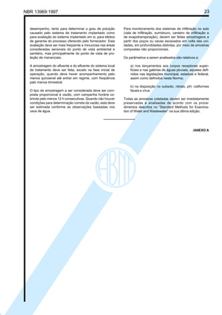 Cópia não autorizada

23

NBR 13969:1997

desempenho, tanto para determinar o grau de poluição
causado pelo sistema de tratamento implantado como
para avaliação do sistema implantado em si, para efeitos
de garantia do processo oferecido pelo fornecedor. Esta
avaliação deve ser mais freqüente e minuciosa nas áreas
consideradas sensíveis do ponto de vista ambiental e
sanitário, mas principalmente do ponto de vista de proteção de mananciais.
A amostragem do afluente e do efluente do sistema local
de tratamento deve ser feita, exceto na fase inicial de
operação, quando deve haver acompanhamento pelo
menos quinzenal até entrar em regime, com freqüência
pelo menos trimestral.
O tipo de amostragem a ser considerada deve ser composta proporcional à vazão, com campanha horária cobrindo pelo menos 12 h consecutivas. Quando não houver
condições para determinação correta da vazão, esta deve
ser estimada conforme as observações baseadas nos
usos de água.

Para monitoramento dos sistemas de infiltração no solo
(vala de infiltração, sumidouro, canteiro de infiltração e
de evapotranspiração), devem ser feitas amostragens a
partir dos poços ou cavas escavados em volta das unidades, em profundidades distintas, por meio de amostras
compostas não proporcionais.
Os parâmetros a serem analisados são relativos a:
a) nos lançamentos aos corpos receptores superficiais e nas galerias de águas pluviais, aqueles definidos nas legislações municipal, estadual e federal,
assim como definidos nesta Norma;
b) na disposição no subsolo, nitrato, pH, coliformes
fecais e vírus.
Todas as amostras coletadas devem ser imediatamente
preservadas e analisadas de acordo com os procedimentos descritos no “Standard Methods for Examination of Water and Wastewater” na sua última edição.

/ANEXO A

 