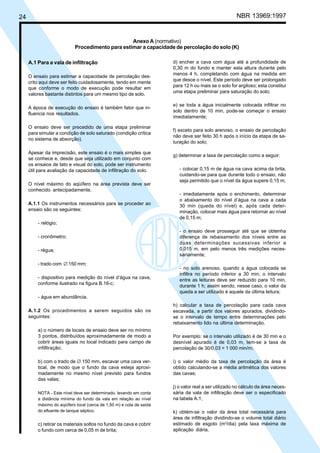 Cópia não autorizada

NBR 13969:1997

24

Anexo A (normativo)
Procedimento para estimar a capacidade de percolação do solo (K)
A.1 Para a vala de infiltração
O ensaio para estimar a capacidade de percolação descrito aqui deve ser feito cuidadosamente, tendo em mente
que conforme o modo de execução pode resultar em
valores bastante distintos para um mesmo tipo de solo.
A época de execução do ensaio é também fator que influencia nos resultados.
O ensaio deve ser precedido de uma etapa preliminar
para simular a condição de solo saturado (condição crítica
no sistema de absorção).
Apesar da imprecisão, este ensaio é o mais simples que
se conhece e, desde que seja utilizado em conjunto com
os ensaios de tato e visual do solo, pode ser instrumento
útil para avaliação da capacidade de infiltração do solo.
O nível máximo do aqüífero na área prevista deve ser
conhecido antecipadamente.
A.1.1 Os instrumentos necessários para se proceder ao
ensaio são os seguintes:

d) encher a cava com água até a profundidade de
0,30 m do fundo e manter esta altura durante pelo
menos 4 h, completando com água na medida em
que desce o nível. Este período deve ser prolongado
para 12 h ou mais se o solo for argiloso; esta constitui
uma etapa preliminar para saturação do solo;
e) se toda a água inicialmente colocada infiltrar no
solo dentro de 10 min, pode-se começar o ensaio
imediatamente;
f) exceto para solo arenoso, o ensaio de percolação
não deve ser feito 30 h após o início da etapa de saturação do solo;
g) determinar a taxa de percolação como a seguir:
- colocar 0,15 m de água na cava acima da brita,
cuidando-se para que durante todo o ensaio, não
seja permitido que o nível da água supere 0,15 m;
- imediatamente após o enchimento, determinar
o abaixamento do nível d’água na cava a cada
30 min (queda do nível) e, após cada determinação, colocar mais água para retornar ao nível
de 0,15 m;

- relógio;
- cronômetro;
- régua;
- trado com ∅ 150 mm;
- dispositivo para medição do nível d’água na cava,
conforme ilustrado na figura B.16-c;

- o ensaio deve prosseguir até que se obtenha
diferença de rebaixamento dos níveis entre as
duas determinações sucessivas inferior a
0,015 m, em pelo menos três medições necessariamente;
- no solo arenoso, quando a água colocada se
infiltra no período inferior a 30 min, o intervalo
entre as leituras deve ser reduzido para 10 min,
durante 1 h; assim sendo, nesse caso, o valor da
queda a ser utilizado é aquele da última leitura;

- água em abundância.
A.1.2 Os procedimentos a serem seguidos são os
seguintes:
a) o número de locais de ensaio deve ser no mínimo
3 pontos, distribuídos aproximadamente de modo a
cobrir áreas iguais no local indicado para campo de
infilltração;
b) com o trado de ∅ 150 mm, escavar uma cava vertical, de modo que o fundo da cava esteja aproximadamente no mesmo nível previsto para fundos
das valas;
NOTA - Este nível deve ser determinado, levando em conta
a distância mínima do fundo da vala em relação ao nível
máximo do aqüífero local (cerca de 1,50 m) e cota de saída
do efluente de tanque séptico.

c) retirar os materiais soltos no fundo da cava e cobrir
o fundo com cerca de 0,05 m de brita;

h) calcular a taxa de percolação para cada cava
escavada, a partir dos valores apurados, dividindose o intervalo de tempo entre determinações pelo
rebaixamento lido na última determinação.
Por exemplo: se o intervalo utilizado é de 30 min e o
desnível apurado é de 0,03 m, tem-se a taxa de
percolação de 30/0,03 = 1 000 min/m;
i) o valor médio da taxa de percolação da área é
obtido calculando-se a média aritmética dos valores
das cavas;
j) o valor real a ser utilizado no cálculo da área necessária da vala de infiltração deve ser o especificado
na tabela A.1;
k) obtém-se o valor da área total necessária para
área de infiltração dividindo-se o volume total diário
estimado de esgoto (m3/dia) pela taxa máxima de
aplicação diária.

 
