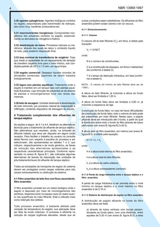 Cópia não autorizada

NBR 13969:1997

4

3.30 agentes patogênicos: Agentes biológicos contidos
no esgoto, responsáveis pela transmissão de doenças,
tais como vírus, bactérias, protozoários etc.

outras condições sejam satisfatórias. Os efluentes do filtro
anaeróbio podem exalar odores e ter cor escura.
4.1.1 Dimensionamento

3.31 macronutrientes inorgânicos: Componentes inorgânicos dos poluentes contidos no esgoto, essencialmente os derivados de nitrogênio e fósforo.
3.32 desidratação de lodos: Processos naturais ou mecânicos, através dos quais se reduz o conteúdo líquido
do lodo, para posterior disposição final.
3.33 taxa nominal de transferência de oxigênio: Taxa
que mede a capacidade de um equipamento de aeração
de transferir oxigênio livre para o meio hídrico, sob condições-padrão de 20°C e 1,0 atm, em água limpa.
3.34 esgoto comercial: Despejos líquidos oriundos de
atividades comerciais, passíveis de serem tratados
biologicamente.
3.35 lagoa com plantas aquáticas: Tratamento onde o
esgoto é mantido em um tanque raso com plantas aquáticas flutuantes, cuja remoção de poluentes se dá através
de plantas e microorganismos fixos nas raízes das
mesmas.
3.36 leito de secagem: Unidade destinada à desidratação
de lodo removido, por processo natural de evaporação e
infiltração, contendo dispositivo de drenagem do líquido.

4 Tratamento complementar dos efluentes de
tanque séptico
As seções a seguir, de 4.1 a 4.4, detalham as alternativas
técnicas para o tratamento do efluente de tanque séptico.
São alternativas que resultam, ainda, na emissão do
efluente tratado que deve ser disposto em algum corpo
receptor. Para facilitar o trabalho do usuário na consulta
desta Norma com respeito à escolha do processo a ser
selecionado, são apresentadas as tabelas 1 e 2, que
indicam, respectivamente e de modo genérico, as faixas
de remoção das alternativas apresentadas e as
respectivas características principais. Conforme representado no anexo B, figura B.1, são indicadas algumas
alternativas de leiaute da disposição das unidades de
pós-tratamento/reuso do efluente de tanque séptico.

4.1.1.1 Volume

O volume útil do leito filtrante (Vu), em litros, é obtido pela
equação:
Vu = 1,6 NCT
onde:
N é o número de contribuintes;
C é a contribuição de despejos, em litros x habitantes/
dia (conforme a tabela 3);
T é o tempo de detenção hidráulica, em dias (conforme a tabela 4).
NOTA - O volume útil mínimo do leito filtrante deve ser de
1 000 L.

A altura do leito filtrante, já incluindo a altura do fundo
falso, deve ser limitada a 1,20 m.
A altura do fundo falso deve ser limitada a 0,60 m, já
incluindo a espessura da laje.
Construção do fundo falso: no caso de haver dificuldades
de construção de fundo falso, todo o volume do leito pode
ser preenchido por meio filtrante. Nesse caso, o esgoto
afluente deve ser introduzido até o fundo, a partir do qual
é distribuído sobre todo o fundo do filtro através de tubos
perfurados (ver anexo B, figuras B.2 e B.3);
A altura total do filtro anaeróbio, em metros (ver anexo B,
figura B.5), é obtida pela equação:
H = h + h1 + h2
onde:
H é a altura total interna do filtro anaeróbio;
h é a altura total do leito filtrante;
h1 é a altura da calha coletora;

Todas as tubulações de transporte de esgoto do sistema
devem ser protegidas contra cargas rodantes para não
causar extravasamento ou obstrução do sistema.
4.1 Filtro anaeróbio de leito fixo com fluxo ascendente;
filtro anaeróbio
O filtro anaeróbio consiste em um reator biológico onde o
esgoto é depurado por meio de microorganismos não
aeróbios, dispersos tanto no espaço vazio do reator quanto nas superfícies do meio filtrante. Este é utilizado mais
como retenção dos sólidos.
Todo processo anaeróbio, é bastante afetado pela
variação de temperatura do esgoto; sua aplicação deve
ser feita de modo criterioso. O processo é eficiente na
redução de cargas orgânicas elevadas, desde que as

h2 é a altura sobressalente (variável).
4.1.1.2 Perda de carga hidráulica entre o tanque séptico e o
filtro anaeróbio

A perda de carga hidráulica a ser prevista entre o nível
mínimo no tanque séptico e o nível máximo no filtro
anaeróbio é de 0,10 m.
4.1.1.3 Sistema de distribuição de esgoto no filtro anaeróbio

A distribuição de esgoto afluente no fundo do filtro
anaeróbio deve ser feita:
a) através de tubos verticais com bocais perpendiculares ao fundo plano, com uma distância entre
aqueles de 0,30 m (ver anexo B, figura B.5); a área

 
