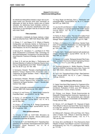 Cópia não autorizada

47

NBR 13969:1997

Anexo C (informativo)
Referências bibliográficas

As referências bibliográficas listadas a seguir são as principais fontes que serviram tanto para orientação na
elaboração do texto da Norma, quanto para os dados
utilizados. As referências foram divididas conforme o
assunto tratado. Os assuntos classificados como não
específicos ou que abrangem mais de um assunto estão
sob o título “Geral”.

13. Haug, Roger and McCarty, Perry L. “Nitrification with
submerged filters” Journal WPCF,Vol. 44, nº 11, November/1972. pp. 2086-2102.
14. Lee, Kun M. and Stensel, H. David. “Aeration and substrate utilization in a sparged packed-bed biofilm reactor”
Journal WPCF, Vol. 58, nº 11, November/1986.
pp. 1066-1072.

Filtro anaeróbio
1. Construção e instalação de fossas sépticas e disposição dos efluentes finais - NBR 7229. Março/1982. ABNT.
2. Chiang, C. F. and Dague, R. R. “Effects of Reactor
Configuration and Biomass Activity on Performance of
Upflow Static Media Anaerobic Reactors” Water Environment Research, Vol. 64, Nº 2, Mars/April, 1992.
”

3. Genung, R. K. ; Donaldson, T. L. and Reed, G. D. “Pilot
Scale Development of Anaerobic Filter Technology for
Municipal Wastewater” Proceeding of The Seminar/Workshop Anaerobic Treatment of Sewage. Armhest, Ma, USA,
1985.
4. Guiot, S. R. and van den Berg, L. “Performance and
Biomass Retention of Upflow An Anaerobic Reactor Combining a Sludge Blanket and A Filter” Biotechnology Letters. Vol. 06, Nº 3, pp. 161-164. 1984.
5. Kamiyama, Hissashi. “Revisão e Aperfeiçoamento do
Sistema Tanque Séptico-Filtro Anaeróbio para o
Tratamento de Esgoto Sanitário - Parte I.” Revista DAE,
Vol 53, nº 169, 1993.
6. Kamiyama, Hissashi. “Revisão e Aperfeiçoamento do
Sistema Tanque Séptico-Filtro Anaeróbio para o
Tratamento de Esgoto Sanitário - Parte II.” Revista DAE,
Vol 53 nº 169, 1993.
7. Projeto, construção e operação de sistemas de tanques
sépticos. NBR 7229. Setembro de 1993. ABNT.
8. Song, K. H. and Young, J. C. “Media Design Factors for
Fixed Bed Filters” . Journal WPCF, Vol. 58, 1986.
9. Young, J. C. and McCarty, P. L. “The Anaerobic Filter
for Waste Treatment” Journal WPCF, Vol. 41, Nº 5,
part 02, May 1969.
10. Young, J. C. and Yang, B. S. “Design Consideration
for Full Scale Anaerobic Filters” Journal WPCF, Vol. 61,
Nº 9, September 1989.

15. Partos, D. Amar e outros. “The Use of An Upflow Fixed
Bed Reactor for Treatment of a Primary Settled Domestic
Sewage” Water Research, Vol. 20, Nº 1, pp.9-14. 1986.
16. Reis, L. G. Costa e Jr, G. L. Sant’Anna. “Aerobic Treatment of Concentrated Wastewater in A Submerged Bed
Reactors” Water Research, Vol. 19, Nº 11,
pp. 1341-1345. 1985.
17. Rusten, Bj∅n. “Wastewater treatment with aerated submerged biological filters” Journal WPCF, Vol. 56, nº 5,
May/1984. pp. 424-431
18. Stensel, H. D. e outros. “Biological Aerated Filter Evaluation” Journal of the Environmental Engineering Division
- ASCE. Vol. 114, nº 3, June 1982. pp. 655-667.
19. Technical Advances In Biofilm Reactors. Proceedings of the IAWPRC Conference held in Nice, France, 4-6
April 1989. Editor: J.Bernard. Pergamon Press 1990.
20. Yao, K. M. “Theoretical Study of High - Rate Sedimentation” Journal WPCF, Vol. 42, nº 2, part 1, February,
1970 pp. 218-219.
Vala de filtração e filtro de areia
21. Septic Tank-Sand Filter Systems For Treatment of Domestic Sewage. Applied Science Section Pollution Control Branch. Publication nº W.64, June 1977. Ministry of
the Environment, Toronto, Ontario, Canada.
22. Philippi, Luiz Sérgio. “Étude Experimentale de
Dispositifs D’Assainissement Autonome. Applications en
Conditions Reelles.” Tese apresentada para obtenção
do Grau de Doutor da Universidade de Montpellier I.
França, abril de 1992.
23. Simons, A.P. and Magdoff, F.R. “Disposal of Septic
Tank Effluent in Mound and Sand Filter-Trench Systems
on a Clay Soil.” Journal of Environmental Quality - Vol. 8,
nº 4, 1979. pp. 469-473.

Filtro aeróbio submerso
11. Circular nº 1292 de 14/07/1980. Ministério da
Construção do Governo Japonês - (Novos critérios para
o tratamento domiciliar de esgotos).

24. Willman,B.P.; Petersen, G.W. and Fritton. D.D. “Renovation of Septic Tank Effluent in Sand-Clay Mixtures.”
Journal of Environmental Quality - Vol. 10, nº 4,
1981.pp.439-444.

12. Hamoda, M. F. and Abd-El-Bary,M. F. “Operating Characteristics of The Aerated Submerged Fixed-Film (ASFF)
Bioreactor” Water Research, Vol. 21, Nº 8,
pp. 939-947. 1987.

25. Gross, M.A. and Mitchell, D. “Virus Removal by Sand
Filtration of Septic Tank Effluent” Journal of Environmental Engineering. Vol. 116, nº 4, July/August,1990. ASCE.
pp. 711-720.

 