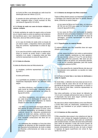 Cópia não autorizada

5

NBR 13969:1997

do fundo do filtro a ser abrangida por cada bocal de
distribuição deve ser inferior a 3,0 m2;
b) através de tubos perfurados (de PVC ou de concreto), instalados sobre o fundo inclinado do filtro
(ver anexo B, figuras B.2, B.3 e B.4).
4.1.1.4 Divisão de vazão nos casos de bocais múltiplos ou
reatores múltiplos

A divisão eqüitativa de vazão de esgoto entre os bocais
de um mesmo reator ou entre os reatores é de fundamental importância para o bom desempenho dos reatores.
Para tanto, deve ser feita conforme segue:
a) no caso de divisão de vazão entre os bocais de
um mesmo reator, o dispositivo interno para divisão
deve ser conforme representado no anexo B, figura B.8 a);
b) no caso de se dividir a vazão entre os reatores distintos ou quando se quiser dividir a vazão externamente a um reator, o dispositivo deve ser feito
conforme representado no anexo B, figura B.8 c).
4.1.1.5 Coleta de efluentes

A coleta de efluentes deve ser feita através de:
a) canaletas, conforme representado no anexo B,
figura B.7;
b) tubos perfurados;
c) a quantidade de canaletas ou tubulações e suas
respectivas disposições devem ser definidas como
segue:
- nos filtros cilíndricos, uma canaleta ou tubo por
cada bocal de distribuição, dispostos paralelamente ou perpendicularmente (ver anexo B,
figuras B.5 e B.6);
- nos filtros retangulares, uma canaleta ou tubo
por cada bocal de distribuição de esgotos, devendo os mesmos serem dispostos na mesma
direção do maior lado do retângulo;
- nos filtros cuja distribuição de esgoto afluente é
feita através de tubos perfurados no fundo, como
nos tanques retangulares, as canaletas ou tubos
coletores devem ser dispostos paralelamente
àquela do fundo (em planta), conforme representado no anexo B, figura B.2. A distância entre
duas canaletas consecutivas não deve ser superior a 1,5 m;
- os vertedores das canaletas ou furos dos tubos
coletores de efluentes do filtro anaeróbio devem
ser dispostos horizontalmente, de modo a coletar
os efluentes uniformemente em todas as suas
extensões.

4.1.1.6 Sistema de drenagem dos filtros anaeróbios

Todos os filtros devem possuir um dispositivo que permita
a drenagem dos mesmos pelo fluxo no sentido descendente, conforme os casos a seguir:
a) nos casos de filtros com fundo falso, um tubo-guia
(Ø 150 mm em PVC) para cada 3 m² do fundo (ver
anexo B, figuras B.5 e B.6);
b) nos casos de filtros com distribuição de esgotos
através de tubos perfurados instalados no fundo, este
deve ter declividade de 1% em direção ao poço de
drenagem, conforme representado no anexo B,
figuras B.2 e B.3.
4.1.1.7 Especificações do material filtrante

O material filtrante para filtro anaeróbio deve ser especificado como a seguir:
a) brita, peças de plástico (em anéis ou estruturados)
ou outros materiais resistentes ao meio agressivo.
No caso de brita, utilizar a nº 4 ou nº 5, com as dimensões mais uniformes possíveis. Não deve ser permitida a mistura de pedras com dimensões distintas,
a não ser em camadas separadas, para não causar
a obstrução precoce do filtro;
b) a área específica do material filtrante não deve ser
considerada como parâmetro na escolha do material filtrante.
4.1.1.8 Furos no fundo falso e nos tubos de distribuição e
coleta de esgotos

No fundo falso, o diâmetro dos furos deve ser de 2,5 cm.
O número total de cavas deve ser de tal modo que a
somatória da área dos cavas corresponda, no mínimo, a
5% da área do fundo falso, conforme representado no
anexo B, figura B.5.
Nos tubos perfurados, os furos devem ter diâmetro de
1,0 cm com a variação admissível de mais ou menos 5%.
A disposição dos furos deve seguir conforme representado no anexo B, figura B.4.
No caso de se utilizar material plástico como meio filtrante,
o fundo falso pode ser dispensado, substituindo-o por
telas em aço inoxidável ou por próprio material já estruturado.
4.1.1.9 Cobertura do filtro anaeróbio

O filtro anaeróbio deve possuir uma cobertura em laje de
concreto, com a tampa de inspeção localizada em cima
do tubo-guia para drenagem. Esta pode ser substituída
pela camada de brita, nos casos de se ter tubos perfurados
para coleta de efluentes e onde não houver acesso de
pessoas, animais, carros ou problemas com odor, com a
parede sobressalente acima do solo, de modo a impedir
o ingresso de águas superficiais (ver anexo B, figuras B.2, B.3 e B.5).

 
