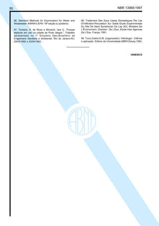 Cópia não autorizada

50

86. Standard Methods for Examination for Water and
Wastewater -AWWA e EPA- 18ª edição ou posterior.
87. Teixeira, A. de Rosa e Morandi, Iara C. “Fossas
sépticas em uso na cidade de Porto Alegre.”. Trabalho
apresentado no 1º Simpósio Ítalo-Brasileiro de
Engenharia Sanitária e Ambiental. Rio de Janeiro-RJ,
29/03/1992 a 03/04/1992.

NBR 13969:1997

88. Traitement Des Eaux Usees Domestiques Par Lits
D’Infiltration-Percolation Sur Sable Etude Experimentale
Du Site De Saint Symphorien De Lay (42). Mnistere De
L’Énvironment. Direction De L’Eau. Etude Inter Agences
De L’Eau. França, 1991.
89. Tucci,Carlos E.M. (organizador). Hidrologia - Ciência
e aplicação. Editora da Universidade:ABRH:Edusp,1993.

/ANEXO D

 