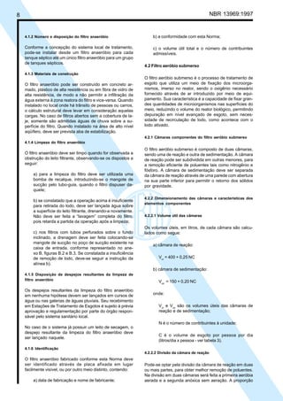 Cópia não autorizada

NBR 13969:1997

8

4.1.2 Número e disposição do filtro anaeróbio

b) a conformidade com esta Norma;

Conforme a concepção do sistema local de tratamento,
pode-se instalar desde um filtro anaeróbio para cada
tanque séptico até um único filtro anaeróbio para um grupo
de tanques sépticos.

c) o volume útil total e o número de contribuintes
admissíveis.
4.2 Filtro aeróbio submerso

4.1.3 Materiais de construção

O filtro anaeróbio pode ser construído em concreto armado, plástico de alta resistência ou em fibra de vidro de
alta resistência, de modo a não permitir a infiltração da
água externa à zona reatora do filtro e vice-versa. Quando
instalado no local onde há trânsito de pessoas ou carros,
o cálculo estrutural deve levar em consideração aquelas
cargas. No caso de filtros abertos sem a cobertura de laje, somente são admitidas águas de chuva sobre a superfície do filtro. Quando instalado na área de alto nível
aqüífero, deve ser prevista aba de estabilização.

O filtro aeróbio submerso é o processo de tratamento de
esgoto que utiliza um meio de fixação dos microorganismos, imerso no reator, sendo o oxigênio necessário
fornecido através de ar introduzido por meio de equipamento. Sua característica é a capacidade de fixar grandes quantidades de microorganismos nas superfícies do
meio, reduzindo o volume do reator biológico, permitindo
depuração em nível avançado de esgoto, sem necessidade de recirculação de lodo, como acontece com o
lodo ativado.
4.2.1 Câmaras componentes do filtro aeróbio submerso

4.1.4 Limpeza do filtro anaeróbio

O filtro anaeróbio deve ser limpo quando for observada a
obstrução do leito filtrante, observando-se os dispostos a
seguir:
a) para a limpeza do filtro deve ser utilizada uma
bomba de recalque, introduzindo-se o mangote de
sucção pelo tubo-guia, quando o filtro dispuser daquele;
b) se constatado que a operação acima é insuficiente
para retirada do lodo, deve ser lançada água sobre
a superfície do leito filtrante, drenando-a novamente.
Não deve ser feita a “lavagem” completa do filtro,
pois retarda a partida da operação após a limpeza;
c) nos filtros com tubos perfurados sobre o fundo
inclinado, a drenagem deve ser feita colocando-se
mangote de sucção no poço de sucção existente na
caixa de entrada, conforme representado no anexo B, figuras B.2 e B.3. Se constatada a insuficiência
de remoção de lodo, deve-se seguir a instrução da
alínea b).

O filtro aeróbio submerso é composto de duas câmaras,
sendo uma de reação e outra de sedimentação. A câmara
de reação pode ser subdividida em outras menores, para
a remoção eficiente de poluentes tais como nitrogênio e
fósforo. A câmara de sedimentação deve ser separada
da câmara de reação através de uma parede com abertura
na sua parte inferior para permitir o retorno dos sólidos
por gravidade.
4.2.2 Dimensionamento das câmaras e características dos
elementos componentes
4.2.2.1 Volume útil das câmaras

Os volumes úteis, em litros, de cada câmara são calculados como segue:
a) câmara de reação:
Vur = 400 + 0,25 NC
b) câmara de sedimentação:

4.1.5 Disposição de despejos resultantes da limpeza de
filtro anaeróbio

Os despejos resultantes da limpeza do filtro anaeróbio
em nenhuma hipótese devem ser lançados em cursos de
água ou nas galerias de águas pluviais. Seu recebimento
em Estações de Tratamento de Esgotos é sujeito à prévia
aprovação e regulamentação por parte do órgão responsável pelo sistema sanitário local.

Vus = 150 + 0,20 NC
onde:
Vur e Vus são os volumes úteis das câmaras de
reação e de sedimentação;
N é o número de contribuintes à unidade;

No caso de o sistema já possuir um leito de secagem, o
despejo resultante da limpeza do filtro anaeróbio deve
ser lançado naquele.

C é o volume de esgoto por pessoa por dia
(litros/dia x pessoa - ver tabela 3).

4.1.6 Identificação
4.2.2.2 Divisão da câmara de reação

O filtro anaeróbio fabricado conforme esta Norma deve
ser identificado através de placa afixada em lugar
facilmente visível, ou por outro meio distinto, contendo:
a) data de fabricação e nome de fabricante;

Pode-se optar pela divisão da câmara de reação em duas
ou mais partes, para obter melhor remoção de poluentes.
Na divisão em duas câmaras será feita a primeira aeróbia
aerada e a segunda anóxica sem aeração. A proporção

 