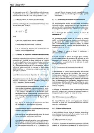 Cópia não autorizada

9

NBR 13969:1997

de volumes deve ser de 3:1. Para divisão em três câmaras,
a seqüência deve ser aeróbia-anóxica-aeróbia, com
proporção de volumes de 2:1:1. Ver figuras B.9 e B.10.

camada filtrante deve ser de pelo menos 0,50 m, devendo permitir sua fácil lavagem/remoção, quando
necessário.

4.2.2.3 Área superficial da câmara de sedimentação

4.2.2.6 Características do material de sedimentadores

A área superficial (As) da câmara de sedimentação deve
ser calculada pela equação:

Os sedimentadores devem ser fabricados em material
resistente contra a agressividade do meio, não devendo
apresentar deformações durante o uso. Devem ser modulados e permitir a fácil remoção, substituição ou lavagem.

A s = 0,07 +

NC
15

4.2.2.7 Inclinação das paredes e abertura da câmara de
sedimentação

onde:
As é a área superficial em metros quadrados;
N é o número de contribuintes à unidade;
C é o volume de esgoto por pessoa por dia
(metros cúbicos/dia x pessoa).

As paredes da câmara devem ter inclinação no mínimo
de 60° em relação à horizontal, para permitir deslizamento
por gravidade dos sólidos sedimentados e seu retorno
para a câmara de reação. A abertura inferior da parede
separadora entre as câmaras de sedimentação e de
reação deve ser de 0,15 m.
4.2.2.8 Passagem do esgoto da câmara de reação para a
câmara de sedimentação

4.2.2.4 Emprego de dispositivo acelerador de sedimentação

Permite-se o emprego de dispositivo acelerador de sedimentação para redução da área superficial da câmara
de sedimentação e amortecimento do choque hidráulico
(ver figuras B.9 e B.10). Deve-se prever o uso deste quando é prevista intensa variação de vazão afluente, mesmo
quando a área superficial da câmara de decantação
obtida satisfaça os valores convencionais da taxa de
aplicação superficial.
4.2.2.5 Dimensionamento do dispositivo de sedimentação

Para o dimensionamento do dispositivo de sedimentação
deve ser consultado o anexo C, referência bibliográfica
nº 20, e atendido o disposto a seguir:
a) os aceleradores de sedimentação podem ser de
tubo circular ou quadrado, placas paralelas ou, ainda,
de outros formatos que permitam, comprovadamente,
a boa remoção das partículas no decantador; podese também utilizar material similar empregado como
meio filtrante na câmara de reação, porém com uma
área específica maior (ver anexo B, figuras B.9 e
B.10);
b) o ângulo de inclinação do dispositivo não deve
ser superior a 40° em relação à horizontal;
c) o comprimento relativo do sedimentador (caso seja
utilizado) deve ser inferior a 40;
d) a disposição dos sedimentadores deve ser de tal
forma que facilite sua lavagem periódica.
e) o dispositivo de sedimentação, como acima especificado, pode ser substituído por meio filtrante similar ao utilizado no reator, porém com área específica
do meio de pelo menos 150 m2/m3. A espessura da

O esgoto efluente da câmara de reação deve ser introduzido para a câmara de sedimentação por meio de uma
passagem com largura de no mínimo 0,05 m. Não deve
ser utilizada a abertura inferior da câmara de sedimentação para tal fim.
4.2.2.9 Características de material do meio filtrante

O leito filtrante da câmara de reação deve ser enchido
por material que permita o crescimento dos microorganismos na sua superfície. Assim sendo, a área específica
do material (em m2/m3) deve ser considerada no seu projeto. Deve ser evitado o emprego de materiais com elevado
valor de área específica, que causem obstrução precoce
do leito ou que dificultem a limpeza do leito filtrante, assim
como aqueles com formato que permita passagem direta
do fluxo (by-pass).
O material de enchimento deve ser resistente ao meio
corrosivo, evitando-se o emprego de materiais que sofram
desgastes ou deformações ao longo do tempo.
4.2.2.10 Modulação dos meios filtrantes

Os meios filtrantes devem ser dispostos em módulos
menores, de modo que permitam fácil retirada dos mesmos para manutenção.
4.2.2.11 Altura do leito filtrante

A altura do leito filtrante deve ser definida deixando-se
uma distância de no mínimo 0,40 cm entre o fundo da câmara e a parte inferior do leito filtrante.
4.2.12 Equipamentos de aeração

O oxigênio necessário ao tratamento aeróbio é fornecido
através de equipamentos de aeração de modo contínuo

 