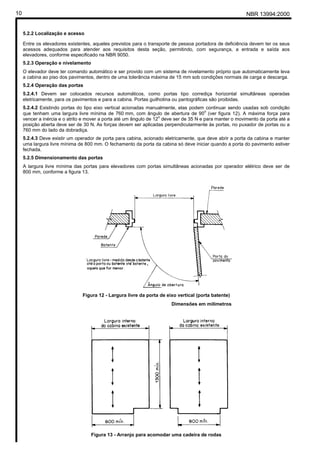10                                                                                                        NBR 13994:2000


     5.2.2 Localização e acesso

     Entre os elevadores existentes, aqueles previstos para o transporte de pessoa portadora de deficiência devem ter os seus
     acessos adequados para atender aos requisitos desta seção, permitindo, com segurança, a entrada e saída aos
     elevadores, conforme especificado na NBR 9050.
     5.2.3 Operação e nivelamento
     O elevador deve ter comando automático e ser provido com um sistema de nivelamento próprio que automaticamente leva
     a cabina ao piso dos pavimentos, dentro de uma tolerância máxima de 15 mm sob condições normais de carga e descarga.
     5.2.4 Operação das portas
     5.2.4.1 Devem ser colocados recursos automáticos, como portas tipo corrediça horizontal simultâneas operadas
     eletricamente, para os pavimentos e para a cabina. Portas guilhotina ou pantográficas são proibidas.
     5.2.4.2 Existindo portas do tipo eixo vertical acionadas manualmente, elas podem continuar sendo usadas sob condição
                                                                                        o
     que tenham uma largura livre mínima de 760 mm, com ângulo de abertura de 90 (ver figura 12). A máxima força para
                                                                    o
     vencer a inércia e o atrito e mover a porta até um ângulo de 12 deve ser de 35 N e para manter o movimento da porta até a
     posição aberta deve ser de 30 N. As forças devem ser aplicadas perpendicularmente às portas, no puxador de portas ou a
     760 mm do lado da dobradiça.
     5.2.4.3 Deve existir um operador de porta para cabina, acionado eletricamente, que deve abrir a porta da cabina e manter
     uma largura livre mínima de 800 mm. O fechamento da porta da cabina só deve iniciar quando a porta do pavimento estiver
     fechada.
     5.2.5 Dimensionamento das portas
     A largura livre mínima das portas para elevadores com portas simultâneas acionadas por operador elétrico deve ser de
     800 mm, conforme a figura 13.




                                Figura 12 - Largura livre da porta de eixo vertical (porta batente)
                                                                        Dimensões em milímetros




                                    Figura 13 - Arranjo para acomodar uma cadeira de rodas
 
