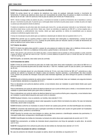 NBR 13994:2000                                                                                                                         11


  5.2.6 Sistema de proteção e reabertura de portas simultâneas

  5.2.6.1 As portas devem ter um sistema de reabertura nos casos de qualquer obstrução durante o movimento de
  fechamento. O sistema de reabertura deve atuar sem necessidade de contato físico de pessoa ou objeto na entrada, nas
  alturas de 50 mm até 1 200 mm acima do nível do piso da cabina com mínimo de 16 feixes de luz.

  NOTA - Devido à energia cinética do sistema de porta, o movimento de reversão no sentido do fechamento não é instantâneo e continua
  até que o movimento da porta pare. É possível que a continuação deste movimento da porta possa causar o contato da porta com objeto
  ou pessoa que está passando através da abertura.

  O sistema de reabertura da porta deve estar ativo durante pelo menos 20 s, se esta permanecer obstruída no seu fechamento. Após a
  decorrência deste tempo a porta pode fechar. Neste caso, devem ser atendidas as exigências da NM 207 ou normas exigidas para o
  elevador existentes ou preferivelmente mais recentes, desde que sejam garantidos os critérios de acessibilidade para as pessoas
  portadoras de deficiência exigidos nesta norma.

  O tempo de manutenção de porta aberta após sua reabertura e desobstrução do detector deve ser ajustável entre 2 s e 7 s.

  5.2.6.2 Para permitir que os usuários entrem e saiam do elevador sem obstruções ou retardamentos, o tempo de porta
  aberta deve ser ajustável entre 5 s e 15 s. O tempo de porta aberta pode ser reduzido usando um botão de fechamento de
  porta na cabina ou por outros meios no controle.
  5.2.7 Interior da cabina

  5.2.7.1 O interior da cabina deve permitir o acesso de uma pessoa em cadeira de rodas e ter a distância mínima entre os
  painéis laterais de 1 000 mm e a distância mínima entre o painel frontal e o de fundo de 1 250 mm.
  NOTA - Para permitir o giro parcial de uma cadeira de rodas, a mínima distância ente as paredes ou entre as paredes e a porta, excluindo
  o painel de retorno, não deve ser menor do que 1 370 mm. A mínima distância do painel de fundo e o frontal não deve ser menor que
  1 300 mm (ver figura 13).

  5.2.7.2 Espelho, se existente, deve estar acima do corrimão.

  5.2.8 Comandos da cabina

  5.2.8.1 A linha de centro horizontal da parte ativa do botão mais baixo deve estar localizada a uma altura de 890 mm e a
  linha de centro horizontal da parte ativa do botão mais alto a 1 350 mm, medidas a partir do piso da cabina, com tolerâncias
  de 25 mm.
                                                                                                                 2
  Os botões de chamada devem ter uma dimensão mínima de 19 mm, com área mínima de 360 mm , excluindo-se a aba,
  podendo ser saliente ou faceado em relação à placa da botoeira. Quando operados, a profundidade não deve exceder
  5 mm. Devem ser providos de indicação visual para cada chamada registrada, que deve extinguir-se quando a chamada é
  atendida.

  5.2.8.2 Quando a botoeira existente da cabina estiver instalada no painel frontal, deve ser instalada uma segunda botoeira
  no painel lateral, atendendo os requisitos de 5.2.9.1.

  Para os elevadores com porta de abertura central, a nova botoeira deve ser instalada no painel lateral direito para quem
  entra no elevador.

  Para os elevadores com porta da cabina de abertura lateral em que a porta se fecha para a direita, a nova botoeira deve ser
  instalada no painel lateral direito para quem entra no elevador.

  Para os elevadores com porta da cabina de abertura lateral em que a porta se fecha para a esquerda, a nova botoeira deve
  ser instalada no painel lateral esquerdo para quem entra no elevador.

  5.2.8.3 Qualquer botoeira, nova ou existente, se mantida, deve atender 5.1.8.3.

  5.2.8.4 Os comandos de emergência devem estar agrupados na parte inferior da botoeira da cabina. No caso de botoeiras
  horizontais, devem estar à esquerda.

  5.2.8.5 Símbolos conforme os mostrados no anexo A devem ser usados para permitir uma fácil identificação dos comandos.

  5.2.8.6 Os comandos não essenciais para a operação automática do elevador pelo usuário em geral podem ser localizados
  em qualquer altura, conforme a conveniência.
  5.2.8.7 Quando for provida uma nova botoeira na cabina, ela deve preservar a identificação existente dos pavimentos. A
  marcação braille deve corresponder à identificação dos botões.

  5.2.8.8 A identificação dos botões de chamadas na botoeira da cabina deve estar seqüenciada de acordo com 5.1.8.8.

  5.2.8.9 Para acionamento, os botões de chamada devem proporcionar uma força de operação na parte ativa de acordo
  com 5.1.8.9.

  5.2.8.10 O espaçamento livre vertical da parte ativa de dois botões de chamada deve atender a 5.1.8.10.

  5.2.9 Indicador de posição da cabina e sinalização

  No caso de acréscimo de indicador de posição na cabina, devem ser atendidos os requisitos de 5.1.9.
 