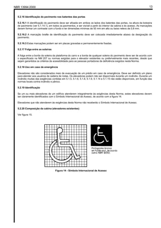 NBR 13994:2000                                                                                                            13


  5.2.16 Identificação do pavimento nos batentes das portas

  5.2.16.1 A identificação do pavimento deve ser afixada em ambos os lados dos batentes das portas, na altura da botoeira
  de pavimento (ver 5.1.14.1), em todos os pavimentos, e ser visível a partir do interior da cabina e do acesso. As marcações
  devem formar um contraste com o fundo e ter dimensões mínimas de 50 mm em alto ou baixo relevo de 0,8 mm.

  5.2.16.2 A marcação braille de identificação do pavimento deve ser colocada imediatamente abaixo da designação do
  pavimento.

  5.2.16.3 Estas marcações podem ser em placas gravadas e permanentemente fixadas.

  5.2.17 Folga entre as soleiras

  A folga entre a borda da soleira da plataforma do carro e a borda de qualquer soleira do pavimento deve ser de acordo com
  o especificado na NM 207 ou normas exigidas para o elevador existentes ou preferivelmente mais recentes, desde que
  sejam garantidos os critérios de acessibilidade para as pessoas portadoras de deficiência exigidos nesta Norma.

  5.2.18 Uso em caso de emergência

  Elevadores não são considerados meio de evacuação de um prédio em caso de emergência. Deve ser definido um plano
  para atender aos usuários de cadeira de rodas. Os elevadores podem não ser disponíveis durante um incêndio. Durante um
  incêndio muitas das exigências contidas em 5.1.5, 5.1.6, 5.1.8, 5.1.9, 5.1.14 e 5.1.15 não estão disponíveis, em função das
  normas locais contra incêndio e pânico.

  5.2.19 Identificação

  Se um ou mais elevadores de um edifício atenderem integralmente às exigências desta Norma, estes elevadores devem
  ser claramente identificados com o Símbolo Internacional de Acesso, de acordo com a figura 14.

  Elevadores que não atenderem às exigências desta Norma não receberão o Símbolo Internacional de Acesso.

  5.2.20 Composição da cabina (elevadores existentes)

  Ver figura 15.




                                    Figura 14 - Símbolo Internacional de Acesso
 