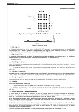 NBR 13994:2000                                                                                                                       3


                                                                                                          Dimensões em milímetros




                      Figura 2 - Arranjo de quatro celas braille, distribuídas duas em cada linha




                                                  Figura 3 - Altura do ponto
  4 Condições gerais
  Os elevadores previstos nesta Norma devem atender à NM 207, bem como às condições específicas da seção 5 ou às
  normas exigidas para o elevador existentes ou preferivelmente mais recentes, desde que sejam garantidos os critérios de
  acessibilidade para as pessoas portadoras de deficiência exigidos nesta Norma.
  5 Condições específicas
  Os elevadores novos para o uso da pessoa portadora de deficiência devem atender aos requisitos de 5.1. Os elevadores
  existentes para o uso da pessoa portadora de deficiência devem atender aos requisitos de 5.2.
  5.1 Elevadores novos
  5.1.1 Localização e acesso
  5.1.1.1 Os elevadores novos para o uso da pessoa portadora de deficiência devem situar-se em locais acessíveis à pessoa
  portadora de deficiência.
  5.1.1.2 O saguão do edifício deve prover espaço adequado para permitir a entrada e a saída nos elevadores com
  segurança.
  5.1.2 Operação e nivelamento
  O elevador deve ter comando automático e ser provido com um sistema de nivelamento próprio que automaticamente leve
  a cabina ao piso dos pavimentos, dentro de uma tolerância máxima de 10 mm sob condições normais de carga e descarga.
  5.1.3 Operação de portas
  O sistema de portas deve ser do tipo corrediça horizontal automático, simultâneo na cabina e no pavimento.
  5.1.4 Entradas
  As entradas devem atender ao seguinte:
  5.1.4.1 A largura livre mínima deve ser de 800 mm e a altura livre mínima deve ser de 2 000 mm.
  5.1.4.2 Em todos os pavimentos, a área defronte da entrada do elevador deve estar livre de obstáculos e conforme a
  NBR 9050.
  5.1.5 Sistema de proteção e reabertura das portas
  As portas devem ter um sistema de reabertura no caso de qualquer obstrução durante o movimento de fechamento.
  O sistema de reabertura deve atuar sem necessidade de contato físico de pessoa ou objeto na entrada, nas alturas de
  50 mm até 1 200 mm acima do nível do piso da cabina com mínimo de 16 feixes de luz.
  NOTA - Devido à energia cinética do sistema de porta, o movimento de reversão no sentido do fechamento não é instantâneo e continua
  até que o movimento da porta pare. É possível que a continuação deste movimento da porta possa causar o contato da porta com objeto
  ou pessoa que está passando através da abertura.
  O sistema de reabertura da porta deve estar ativo durante pelo menos 20 s, se esta permanecer obstruída no seu fechamento. Após a
  decorrência deste tempo, a porta pode fechar-se. Neste caso, devem ser atendidas as exigências da NM 207 ou de normas exigidas para o
  elevador existentes ou preferivelmente mais recentes, desde que sejam garantidos os critérios de acessibilidade para as pessoas
  portadoras de deficiência exigidos nesta Norma.
  O tempo de manutenção de porta aberta após sua abertura e desobstrução do detector deve ser ajustável entre 2 s e 7 s.
 