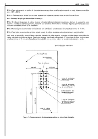 6                                                                                                         NBR 13994:2000


    5.1.8.9 Para acionamento, os botões de chamada devem proporcionar uma força de operação na parte ativa compreendida
    entre 1,5 N e 3,0 N.

    5.1.8.10 O espaçamento vertical livre da parte ativa de dois botões de chamada deve ser de 10 mm a 15 mm.

    5.1.9 Indicador de posição da cabina e sinalização

    5.1.9.1 O indicador de posição da cabina deve ser colocado na botoeira da cabina ou sobre a abertura de cada porta, para
    mostrar a posição da cabina no percurso, indicando por caracteres iluminados ou mostrador digital os pavimentos servidos
    no qual a cabina está parada ou de passagem.

    5.1.9.2 As indicações devem mostrar bom contraste com o fundo e o caractere deve ter uma altura mínima de 16 mm.

    5.1.9.3 Para todos os pavimentos servidos, a cada parada da cabina deve soar automaticamente um anúncio verbal.

    Para ativar ou desativar o anúncio verbal, deve ser colocado um botão especial localizado na parte inferior da botoeira da
    cabina e à direita do botão de alarme. Este botão deve ser identificado pelo símbolo "S" (ver anexo A). Este símbolo deve
    ter altura mínima de 16 mm, em alto ou baixo relevo, de 0,8 mm no mínimo e deve ter cor contrastando com o fundo.



                                                                           Dimensões em milímetros




                           Figura 7 - Posicionamento da botoeira da cabina no painel lateral direito
 