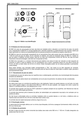 NBR 13994:2000                                                                                                            7


                       Dimensões em milímetros                                     Dimensões em milímetros




           Figura 8 - Botão e sua identificação                    Figura 9 - Seção transversal do corrimão



  5.1.10 Sistema de intercomunicação
  5.1.10.1 Um meio de comunicação de duas vias deve ser instalado entre o elevador e um local fora da caixa, de acordo
  com o especificado na NM 207 ou normas exigidas para o elevador existentes ou preferivelmente mais recentes, desde que
  sejam garantidos os critérios de acessibilidade para as pessoas portadoras de deficiência exigidos nesta Norma.
  5.1.10.2 Um meio de comunicação necessitando de um acionamento físico pelo usuário deve ser colocado entre 890 mm e
  1 350 mm acima do piso da cabina. Se for colocado um telefone, ele pode ser localizado abaixo de 890 mm, medido do
  piso da cabina. O telefone, de fácil acesso, deve ter um cabo com comprimento mínimo de 750 mm. No caso de haver
  mecanismo manual de discagem, este deve ser incorporado ao fone.
  5.1.10.3 Uma marcação ou o símbolo internacional para telefone (ver anexo A) deve ser colocado ao lado esquerdo do
  comando ou sobre a caixa do telefone, em cor contrastando com o fundo. Caracteres devem ter uma altura mínima de
  16 mm, em alto ou baixo relevo de 0,8 mm no mínimo. Estas marcações podem ser em placas gravadas e permanente-
  mente fixadas.
  Deve existir também uma marcação braille correspondente a “TEL” (ver anexo A) ao lado esquerdo do comando,
  obedecendo ao padrão definido em 3.4. Esta marcação pode ser feita em placa de metal rígido ou plástico rígido, gravada e
  permanentemente fixada.
  5.1.11 Revestimento do piso da cabina
  O revestimento do piso da cabina deve ter superfície dura e antiderrapante, permitindo uma movimentação fácil da pessoa
  portadora de deficiência.
  As cores do piso da cabina devem ser contrastantes com as do piso do pavimento. As soleiras não são consideradas.
  5.1.12 Corrimão
  Na cabina deve haver um corrimão de superfície lisa e não deslizante, fixado nos painéis laterais e no de fundo, de modo
  que a parte superior esteja a uma altura entre 890 mm e 900 mm do piso acabado, com espaço livre entre o painel da
  cabina e o corrimão de 40 mm, com tolerância de ± 2 mm.
  O corrimão deve suportar uma força de 700 N, aplicada em qualquer posição de sua superfície, sem flexionar-se mais do
  que 6 mm e sem deformação permanente.
  O corrimão deve terminar junto à botoeira da cabina, ter extremidade com acabamento recurvado e ter contraste com os
  painéis da cabina.
  Se não houver continuidade entre os corrimãos instalados entre os painéis laterais e o de fundo, a distância entre os
  mesmos deve ser entre 40 mm e 45 mm e não deve haver cantos vivos.
  O corrimão deve ter seção transversal conforme a figura 9-a) ou b).
  5.1.13 Iluminação mínima
  A cabina deve ter iluminação elétrica com no mínimo duas lâmpadas, de forma a assegurar iluminamento médio mínimo de
  60 lx ao nível do piso.
  5.1.14 Botões de pavimento
  5.1.14.1 A altura da linha de centro horizontal dos botões deve estar entre 900 mm e 1 100 mm. O botão designativo da
  subida deve ficar em cima.
 