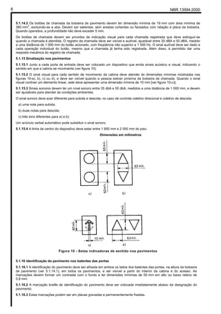 8                                                                                                            NBR 13994:2000


    5.1.14.2 Os botões de chamada da botoeira de pavimento devem ter dimensão mínima de 19 mm com área mínima de
            2
    360 mm , excluindo-se a aba. Devem ser salientes, sem arestas cortantes ou faceados com relação à placa da botoeira.
    Quando operados, a profundidade não deve exceder 5 mm.
    Os botões de chamada devem ser providos de indicação visual para cada chamada registrada que deve extinguir-se
    quando a chamada é atendida. O registro da chamada deve ser visível e audível, ajustável entre 35 dBA e 50 dBA, medido
    a uma distância de 1 000 mm do botão acionado, com freqüência não superior a 1 500 Hz. O sinal audível deve ser dado a
    cada operação individual do botão, mesmo que a chamada já tenha sido registrada. Além disso, é permitido dar uma
    resposta mecânica do registro de chamada.
    5.1.15 Sinalização nos pavimentos
    5.1.15.1 Junto a cada porta de entrada deve ser colocado um dispositivo que emita sinais acústico e visual, indicando o
    sentido em que a cabina se movimenta (ver figura 10).
    5.1.15.2 O sinal visual para cada sentido de movimento da cabina deve atender às dimensões mínimas mostradas nas
    figuras 10-a), b), c) ou d), e deve ser visível quando a pessoa estiver próxima da botoeira de chamada. Quando o sinal
    visual contiver um elemento linear, este deve apresentar uma dimensão mínima de 10 mm [ver figura 10-c)].
    5.1.15.3 Sinais sonoros devem ter um nível sonoro entre 35 dbA e 55 dbA, medidos a uma distância de 1 000 mm, e devem
    ser ajustáveis para atender às condições ambientes.
    O sinal sonoro deve soar diferente para subida e descida, no caso de controle coletivo direcional e coletivo de descida:
     a) uma nota para subida;
     b) duas notas para descida;
     c) três tons diferentes para a) e b).
    Um anúncio verbal automático pode substituir o sinal sonoro.
    5.1.15.4 A linha de centro do dispositivo deve estar entre 1 800 mm e 2 500 mm do piso.
                                                             Dimensões em milímetros




                                 Figura 10 - Setas indicadoras de sentido nos pavimentos

    5.1.16 Identificação do pavimento nos batentes das portas
    5.1.16.1 A identificação do pavimento deve ser afixada em ambos os lados dos batentes das portas, na altura da botoeira
    de pavimento (ver 5.1.14.1), em todos os pavimentos, e ser visível a partir do interior da cabina e do acesso. As
    marcações devem formar um contraste com o fundo e ter dimensões mínimas de 50 mm em alto ou baixo relevo de
    0,8 mm.
    5.1.16.2 A marcação braille de identificação do pavimento deve ser colocada imediatamente abaixo da designação do
    pavimento.
    5.1.16.3 Estas marcações podem ser em placas gravadas e permanentemente fixadas.
 